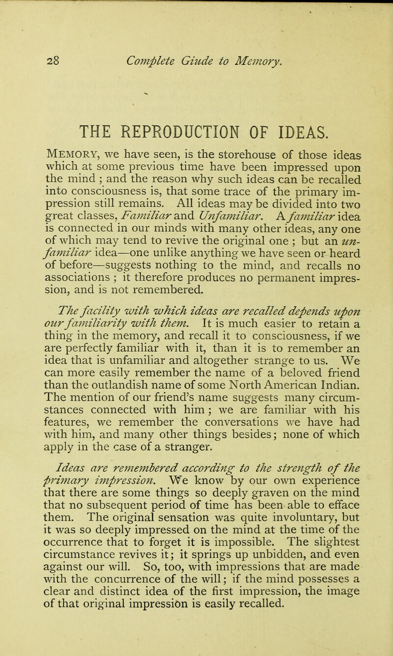 THE REPRODUCTION OF IDEAS. Memory, we have seen, is the storehouse of those ideas which at some previous time have been impressed upon the mind ; and the reason why such ideas can be recalled into consciousness is, that some trace of the primary im- pression still remains. All ideas may be divided into two great classes, Familiar and Unfamiliar. A familiar idea is connected in our minds with many other ideas, any one of which may tend to revive the original one ; but an un- fainiliar idea—one unlike anything we have seen or heard of before—suggests nothing to the mind, and recalls no associations ; it therefore produces no permanent impres- sion, and is not remembered. The facility with which ideas are recalled depends upon our familiarity with thejn. It is much easier to retain a thing in the memory, and recall it to consciousness, if we are perfectly familiar with it, than it is to remember an idea that is unfamiliar and altogether strange to us. We can more easily remember the name of a beloved friend than the outlandish name of some North American Indian. The mention of our friend's name suggests many circum- stances connected with him ; we are familiar with his features, we remember the conversations we have had with him, and many other things besides; none of which apply in the case of a stranger. Ideas are reme7nbered according to the streitgth of the priinary impression. We know by our own experience that there are some things so deeply graven on the mind that no subsequent period of time has been able to efface them. The original sensation was quite involuntary, but it was so deeply impressed on the mind at the time of the occurrence that to forget it is impossible. The slightest circumstance revives it; it springs up unbidden, and even against our will. So, too, with impressions that are made with the concurrence of the will; if the mind possesses a clear and distinct idea of the first impression, the image of that original impression is easily recalled.