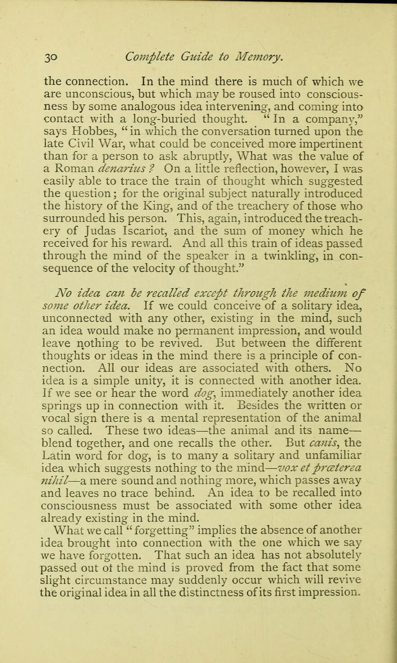 the connection. In the mind there is much of which we are unconscious, but which may be roused, into conscious- ness by some analogous idea intervening, and coming into contact with a long-buried thought.  In a company, says Hobbes,  in which the conversation turned upon the late Civil War, what could be conceived more impertinent than for a person to ask abruptly. What was the value of a Roman de?iarms ? On a little reflection, however, I was easily able to trace the train of thought which suggested the question; for the original subject naturally introduced the history of the King, and of the treachery of those who surrounded his person. This, again, introduced the treach- ery of Judas Iscariot, and the sum of money which he received for his revfard. And all this train of ideas passed through the mind of the speaker in a twinkling, in con- sequence of the velocity of thought. No idea can be recalled except through the mediujn of some other idea. If we could conceive of a solitary idea, unconnected with any other, existing in the mind, such an idea would make no permanent impression, and would leave nothing to be revived. But between the different thoughts or ideas in the mind there is a principle of con- nection. All our ideas are associated with others. No idea is a simple unity, it is connected with another idea. If we see or hear the word dog^ immediately another idea springs up in connection with it. Besides the written or vocal sign there is -a mental representation of the animal so called. These two ideas—the animal and its name— blend together, and one recalls the other. But ca?iis, the Latin word for dog, is to many a solitary and unfamiliar idea which suggests nothing to the mind—vox etp?'<zterea nihil—a mere sound and nothing more, which passes away and leaves no trace behind. An idea to be recalled into consciousness must be associated with some other idea already existing in the mind. What we call  forgetting imphes the absence of another idea brought into connection with the one which we say we have forgotten. That such an idea has not absolutely passed out ot the mind is proved from the fact that some slight circumstance may suddenly occur which will revive the original idea in all the distinctness of its first impression.