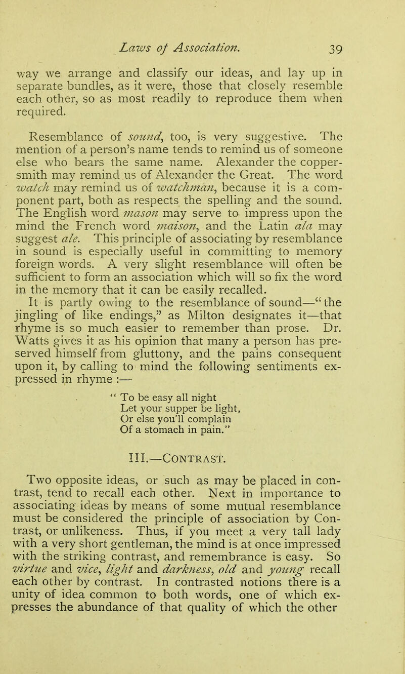 way we arrange and classify our ideas, and lay up in separate bundles, as it were, those that closely resemble each other, so as most readily to reproduce them when required. Resemblance of sound., too, is very suggestive. The mention of a person's name tends to remind us of someone else who bears the same name. Alexander the copper- smith may remind us of Alexander the Great. The word watch may remind us of watchjna7i., because it is a com- ponent part, both as respects the spelling and the sound. The English word mason may serve to impress upon the mind the French word maison., and the Latin ala may suggest ale. This principle of associating by resemblance in sound is especially useful in committing to memory foreign words. A very slight resemblance will often be sufficient to form an association which will so fix the word in the memory that it can be easily recalled. It is partly owing to the resemblance of sound—the jingling of like endings, as Milton designates it—that rhyme is so much easier to remember than prose. Dr. Watts gives it as his opinion that many a person has pre- served himself from gluttony, and the pains consequent upon it, by calling to mind the following sentiments ex- pressed in rhyme :—  To be easy all night Let your supper be light, Or else you'll complain Of a stomach in pain. IIL—Contrast. Two opposite ideas, or such as may be placed in con- trast, tend to recall each other. Next in importance to associating ideas by means of some mutual resemblance must be considered the principle of association by Con- trast, or unlikeness. Thus, if you meet a very tall lady with a very short gentleman, the mind is at once impressed with the striking contrast, and remembrance is easy. So virtue and vice., light and darkness, old and yoimg recall each other by contrast. In contrasted notions there is a unity of idea common to both words, one of which ex- presses the abundance of that quality of which the other