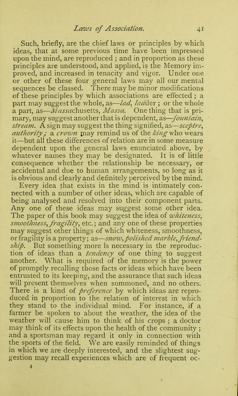 Such, briefly, are the chief laws or principles by which ideas, that at some previous time have been impressed upon the mind, are reproduced ; and in proportion as these principles are understood, and applied, is the Memory im- proved, and increased in tenacity and vigor. Under one or other of these four general laws may all our mental sequences be classed. There may be minor modifications of these principles by which associations are effected; a part may suggest the whole, as—lad., /<?<^der ; or the whole a part, as—MassachMS^XXs^ Massa. One thing that is pri- mary, may suggest another that is dependent, 2l's>—fountain., stream. A sign may suggest the thing signified, as—sceptre., authority J a cro'W7t piay remind us of the king who wears it—but all these differences of relation are in some measure dependent upon the general laws enunciated above, by whatever names they may be designated. It is of little consequence whether the relationship be necessary, or accidental and due to human arrangements, so long as it is obvious and clearly and definitely perceived by the mind. Every idea that exists in the mind is intimately con- nected with a number of other ideas, which are capable of being analysed and resolved into their component parts. Any one of these ideas may suggest some other idea. The paper of this book may suggest the idea of whitejtess, s?nooth7iess, fragility, etc.; and any one of these properties may suggest other things of which whiteness, smoothness, or fragility is a property; as—snow, polished 77tarble, friend- ship. But something more is necessary in the reproduc- tion of ideas than a teiidency of one thing to suggest another. What is required of the memory is the power of promptly recalling those facts or ideas which have been entrusted to its keeping, and the assurance that such ideas will present themselves when summoned, and no others. There is a kind of preference by which ideas are repro- duced in proportion to the relation of interest in which they stand to the individual mind. For instance, if a farmer be spoken to about the weather, the idea of the weather will cause him to think of his crops ; a doctor may think of its effects upon the health of the community ; and a sportsman may regard it only in connection with the sports of the field. We are easily reminded of things in which we are deeply interested, and the slightest sug- gestion may recall experiences which are of frequent oc-