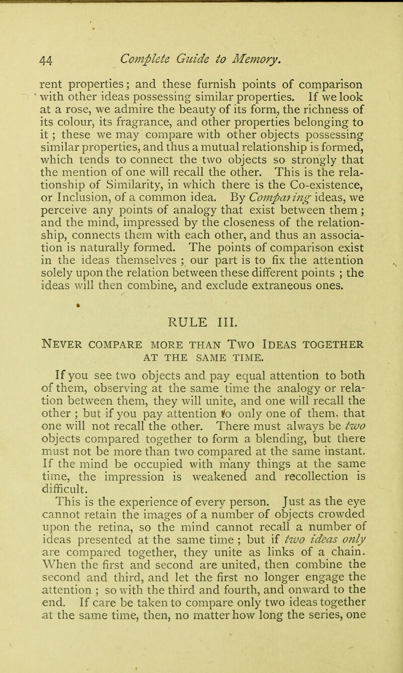 rent properties; and these furnish points of comparison with other ideas possessing similar properties. If we look at a rose, we admire the beauty of its form, the richness of its colour, its fragrance, and other properties belonging to it ; these we may compare with other objects possessing similar properties, and thus a mutual relationship is formed, which tends to connect the two objects so strongly that the mention of one will recall the other. This is the rela- tionship of Similarity, in which there is the Co-existence, or Inclusion, of a common idea. By Compming ideas, we perceive any points of analogy that exist between them; and the mind, impressed by the closeness of the relation- ship, connects them with each other, and thus an associa- tion is naturally formed. The points of comparison exist in the ideas themselves ; our part is to fix the attention solely upon the relation between these different points ; the ideas will then combine, and exclude extraneous ones. RULE III. Never compare more than Two Ideas together at the same time. If you see two objects and pay equal attention to both of them, observing at the same time the analogy or rela- tion between them, they will unite, and one will recall the other ; but if you pay attention ^o only one of them, that one will not recall the other. There must always be two objects compared together to form a blending, but there must not be more than two compared at the same instant. If the mind be occupied with many things at the same time, the impression is weakened and recollection is difficult. This is the experience of every person. Just as the eye cannot retain the images of a number of objects crowded upon the retina, so the mind cannot recall a number of ideas presented at the same time ; but if two ideas only are compared together, they unite as links of a chain. When the first and second are united, then combine the second and third, and let the first no longer engage the attention ; so with the third and fourth, and onward to the end. If care be taken to compare only two ideas together at the same time, then, no matter how long the series, one