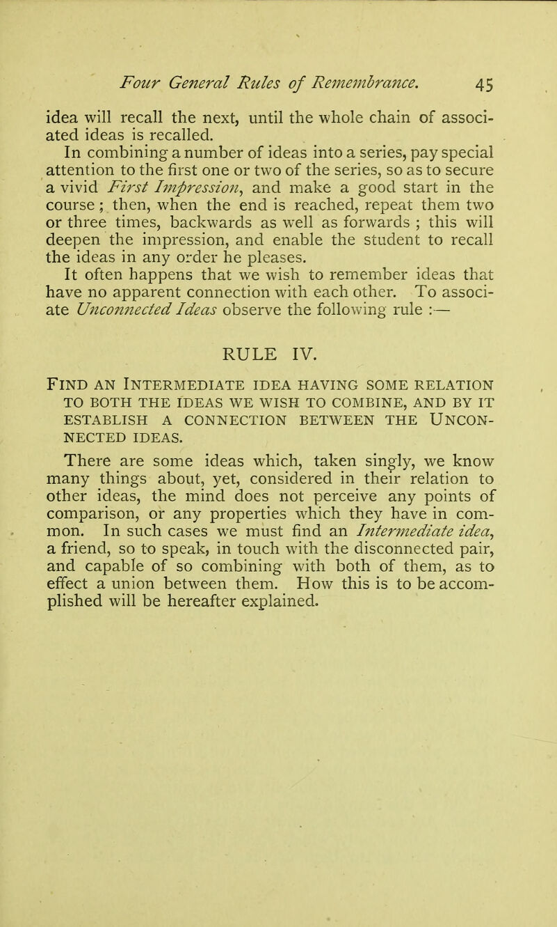 idea will recall the next, until the whole chain of associ- ated ideas is recalled. In combining a number of ideas into a series, pay special attention to the first one or two of the series, so as to secure a vivid First hnpression^ and make a good start in the course; then, when the end is reached, repeat them two or three times, backwards as well as forwards ; this will deepen the impression, and enable the student to recall the ideas in any order he pleases. It often happens that we wish to remember ideas that have no apparent connection with each other. To associ- ate Uiico7inected Ideas observe the following rule :— RULE IV. Find an Intermediate idea having some relation to both the ideas we wish to combine, and by it establish a connection between the uncon- nected ideas. There are some ideas which, taken singly, we know many things about, yet, considered in their relation to other ideas, the mind does not perceive any points of comparison, or any properties which they have in com- mon. In such cases we must find an Intermediate idea, a friend, so to speak, in touch with the disconnected pair, and capable of so combining with both of them, as to effect a union between them. How this is to be accom- plished will be hereafter explained.