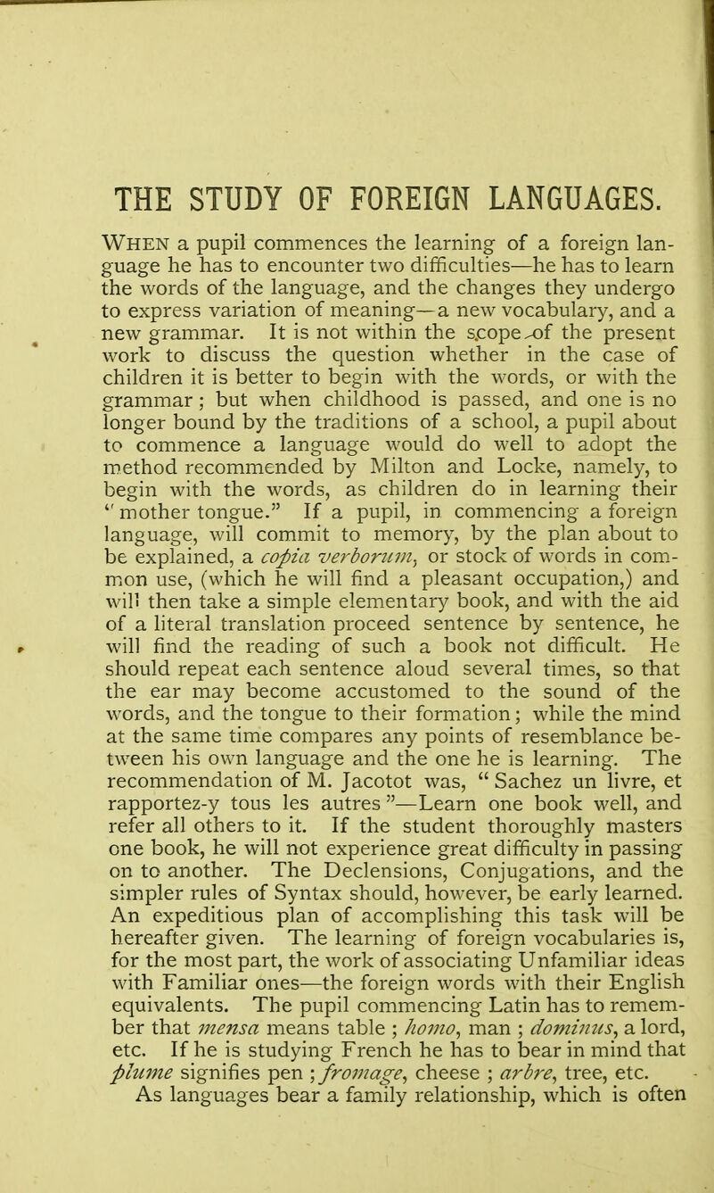 THE STUDY OF FOREIGN LANGUAGES. When a pupil commences the learning of a foreign lan- guage he has to encounter two difficulties—he has to learn the words of the language, and the changes they undergo to express variation of meaning—a new vocabulary, and a new grammar. It is not within the s.copex)f the present work to discuss the question whether in the case of children it is better to begin with the words, or with the grammar; but when childhood is passed, and one is no longer bound by the traditions of a school, a pupil about to commence a language would do well to adopt the method recommended by Milton and Locke, namely, to begin with the words, as children do in learning their  mother tongue. If a pupil, in commencing a foreign language, will commit to memory, by the plan about to be explained, a coj)ia verboritvi. or stock of words in com- mion use, (which he will find a pleasant occupation,) and will then take a simple elementary book, and with the aid of a literal translation proceed sentence by sentence, he will find the reading of such a book not difficult. He should repeat each sentence aloud several times, so that the ear may become accustomed to the sound of the words, and the tongue to their formation; while the mind at the same time compares any points of resemblance be- tween his own language and the one he is learning. The recommendation of M. Jacotot was,  Sachez un hvre, et rapportez-y tous les autres —Learn one book well, and refer all others to it. If the student thoroughly masters one book, he will not experience great difficulty in passing on to another. The Declensions, Conjugations, and the simpler rules of Syntax should, however, be early learned. An expeditious plan of accomplishing this task will be hereafter given. The learning of foreign vocabularies is, for the most part, the work of associating Unfamiliar ideas with Familiar ones-—the foreign words with their English equivalents. The pupil commencing Latin has to remem- ber that 7Jiensa means table ; homo^ man ; dominus^ a lord, etc. If he is studying French he has to bear in mind that plume signifies pen \ fromage^ cheese ; arbre, tree, etc. As languages bear a family relationship, which is often