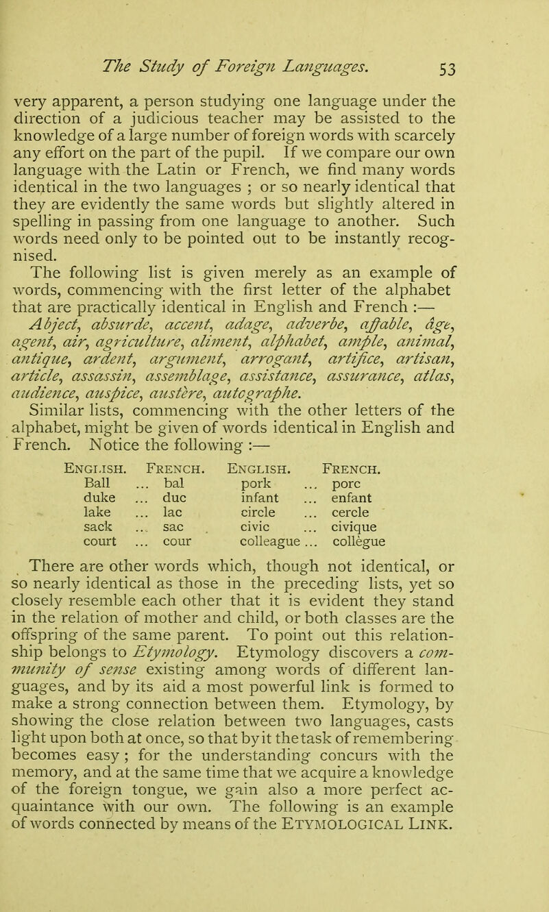 very apparent, a person studying one language under the direction of a judicious teacher may be assisted to the knowledge of a large number of foreign words with scarcely any effort on the part of the pupil. If we compare our own language with the Latin or French, we find many words identical in the two languages ; or so nearly identical that they are evidently the same words but slightly altered in spelling in passing from one language to another. Such words need only to be pointed out to be instantly recog- nised. The following list is given merely as an example of words, commencing with the first letter of the alphabet that are practically identical in English and French :— Abject^ absurde^ accent^ adage^ adverbe, arable, age, agent, air, agriculture, aliinent, alphabet, a7nple, animal, antique, ardent, argument, arrogajit, artifice, artisan, article, assassin, asse??iblaoe, assistance, asstirance, atlas, audience, auspice, austere, autcgraphe. Similar lists, commencing with the other letters of the alphabet, might be given of words identical in English and French. Notice the following :— English. French. English. French. There are other words which, though not identical, or so nearly identical as those in the preceding lists, yet so closely resemble each other that it is evident they stand in the relation of mother and child, or both classes are the offspring of the same parent. To point out this relation- ship belongs to Etymology. Etymology discovers a coin- munity of sense existing among words of different lan- guages, and by its aid a most powerful link is formed to make a strong connection between them. Etymology, by showing the close relation between two languages, casts light upon both at once, so that by it the task of remembering becomes easy ; for the understanding concurs with the memory, and at the same time that we acquire a knowledge of the foreign tongue, we gain also a more perfect ac- quaintance with our own. The following is an example of words connected by means of the Etymological Link. Ball duke lake sack court bal due lac sac cour pork ... pore infant ... enfant circle ... cercle civic ... civique colleague ... collegue