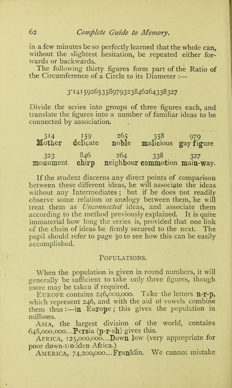in a few minutes be so perfectly learned that the whole can, without the slightest hesitation, be repeated either for- wards or backwards. The following thirty figures form part of the Ratio of the Circumference of a Circle to its Diameter :— 3-14159265358979323846264338327 Divide the series into groups of three figures each, and translate the figures into a number of familiar ideas to be connected by association. 314 159 265 358 979 Mother delicate noble malicious gay figure 323 846 264 338 327 monument chirp neighbour commotion main-way. If the student discerns any direct points of comparison between these different ideas, he will associate the ideas without any Intermediates ; but if he does not readily observe some relation or analogy between them, he will treat them as Unconnected ideas, and associate them according to the method previously explained. It is quite immaterial how long the series is, provided that one link of the chain of ideas be firmly secured to the next. The pupil should refer to page 50 to see how this can be easily accomplished. Populations. When the population is given in round numbers, it will generally be sufficient to take only three figures, though more may be taken if required. Europe contains 246,000,000. Take the letters n-r-p, which represent 246, and with the aid of vowels combine them thus :—in Europe ; this gives the population in millions. Asia, the largest division of the world, contains 648,000,000...Persia (p-r-sh) gives this. Africa, 125,000,000...Down low (very appropriate for poor down-tiodden Africa.) America, 74,200,000...Franklin. We cannot mistake