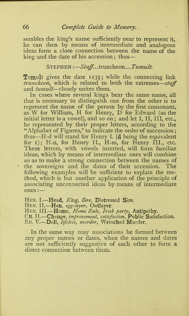 sembles the king's name sufficiently near to represent it, he can then by means of intermediate and analogous ideas form a close connection between the name of the king and the date of his accession; thus— Stephen :—Staff.. .truncheon... Tiimult. Tumult gives the date 1135; while the connecting link truncheon^ which is related to both the extremes—staff and tii7iiult—closely unites them. In cases where several kings bear the same name, all that is necessary to distinguish one from the other is to represent the name of the person by the first consonant, as W for William, H for Henry, D for Edward (as the initial letter is a vowel), and so on; and let I, II, III, etc., be represented by their proper letters, according to the Alphabet of Figures, to indicate the order of succession; thus—H-d will stand for Henry I. (d being the equivalent for i); H-n, for Henry II., H-m, for Henry III., etc. These letters, with vowels inserted, will form familiar ideas, which by means of intermediate ones will combine so as to make a strong connection between the names of the sovereigns and the dates of their accession. The following examples will be sufficient to explain the me- thod, which is but another application of the principle of associating unconnected ideas by means of intermediate ones:— Hen. I.—Head, King^ Sire, Distressed Sire. Hen. II.—Hen, egg-layer^ Outlayer. Hen. III.—Home, Home Rule, Irish party, Antipathy. Ch. II.—Change, improvement, satisfaction, Public Satisfaction. Ed. V.—Doll, lifeless, murder, Wretched Murder. In the same way may associations be formed between any proper names or dates, when the names and dates are not sufficiently suggestive of each other to form a direct connection between them.