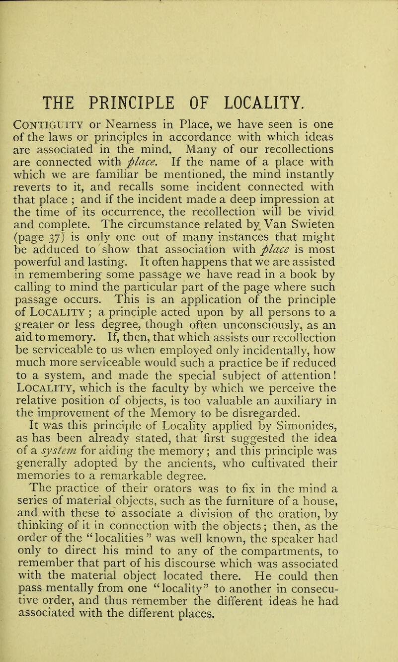 THE PRINCIPLE OF LOCALITY. Contiguity or Nearness in Place, we have seen is one of the laws or principles in accordance with which ideas are associated in the mind. Many of our recollections are connected with place. If the name of a place with which we are familiar be mentioned, the mind instantly reverts to it, and recalls some incident connected with that place ; and if the incident made a deep impression at the time of its occurrence, the recollection will be vivid and complete. The circumstance related by Van Swieten (page 37) is only one out of many instances that might be adduced to show that association with place is most powerful and lasting. It often happens that we are assisted in remembering some passage we have read in a book by calling to mind the particular part of the page where such passage occurs. This is an application of the principle of Locality ; a principle acted upon by all persons to a greater or less degree, though often unconsciously, as an aid to memory. If, then, that which assists our recollection be serviceable to us when employed only incidentally, how much more serviceable would such a practice be if reduced to a system, and made the special subject of attention! Locality, which is the faculty by which we perceive the relative position of objects, is too valuable an auxiliary in the improvement of the Memory to be disregarded. It was this principle of Locality applied by Simonides, as has been already stated, that first suggested the idea of a system for aiding the memory; and this principle was generally adopted by the ancients, who cultivated their memories to a remarkable degree. The practice of their orators was to fix in the mind a series of material objects, such as the furniture of a house, and with these to associate a division of the oration, by thinking of it in connection with the objects; then, as the order of the localities was well known, the speaker had only to direct his mind to any of the compartments, to remember that part of his discourse which was associated with the material object located there. He could then pass mentally from one locality to another in consecu- tive order, and thus remember the different ideas he had associated with the different places.