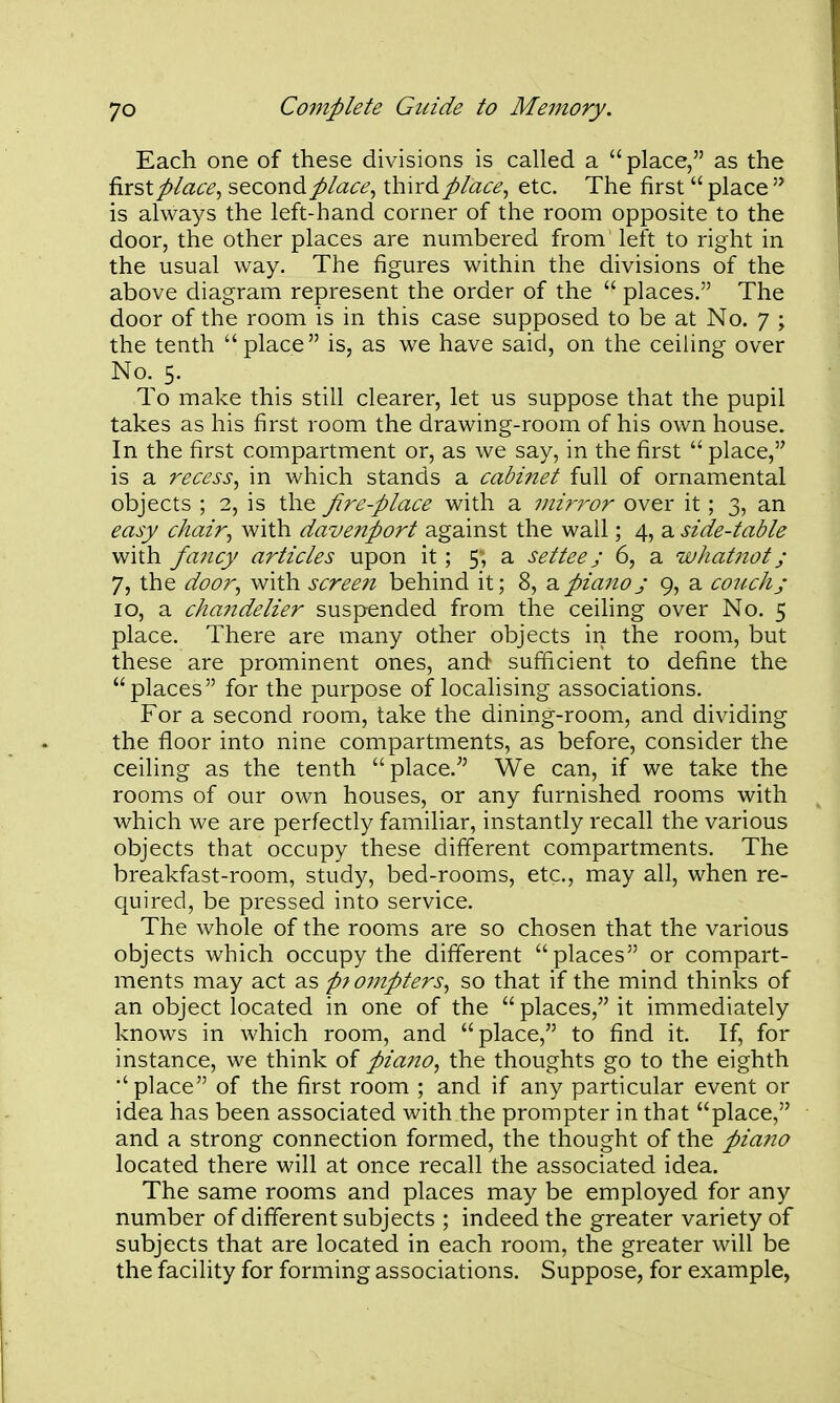 Each one of these divisions is called a place, as the ^xsXplace^ s^aoxid.place^ ihirdplaee, etc. The first  place  is always the left-hand corner of the room opposite to the door, the other places are numbered from left to right in the usual way. The figures within the divisions of the above diagram represent the order of the  places. The door of the room is in this case supposed to be at No. 7 ; the tenth place is, as we have said, on the ceiling over No. 5. To make this still clearer, let us suppose that the pupil takes as his first room the drawing-room of his own house. In the first compartment or, as we say, in the first  place, is a reeess, in which stands a cabinet full of ornamental objects ; 2, is the Jire-place with a mir7'or over it; 3, an easy chair, with davenport against the wall; 4, a side-table with fajicy articles upon it; 5; a settee j 6, a whatnot; 7, the door, with scree?i behind it; 8, 2,pianoj 9, a couch; 10, a chaiidelier suspended from the ceihng over No. 5 place. There are many other objects in the room, but these are prominent ones, and sufficient to define the places for the purpose of localising associations. For a second room, take the dining-room, and dividing the floor into nine compartments, as before, consider the ceiling as the tenth place. We can, if we take the rooms of our own houses, or any furnished rooms with which we are perfectly familiar, instantly recall the various objects that occupy these different compartments. The breakfast-room, study, bed-rooms, etc., may all, when re- quired, be pressed into service. The whole of the rooms are so chosen that the various objects which occupy the different places or compart- ments may act as p7ompters, so that if the mind thinks of an object located in one of the  places, it immediately knows in Avhich room, and place, to find it. If, for instance, we think of pia7to, the thoughts go to the eighth place of the first room ; and if any particular event or idea has been associated with the prompter in that place, and a strong connection formed, the thought of the piano located there will at once recall the associated idea. The same rooms and places may be employed for any number of different subjects ; indeed the greater variety of subjects that are located in each room, the greater will be the facility for forming associations. Suppose, for example,