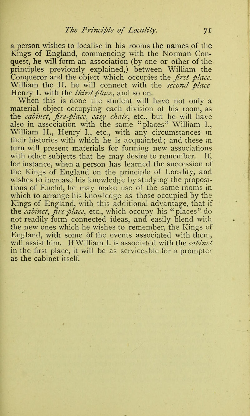 a person wishes to localise in his rooms the names of the Kings of England, commencing with the Norman Con- quest, he will form an association (by one or other of the principles previously explained,) between William the Conqueror and the object which occupies the Jirst place. William the II. he will connect with the second place Henry 1. with the third place, and so on. When this is done the student will have not only a material object occupying each division of his room, as the cabinet, fire-place, easy chair, etc., but he will have also in association with the same 'places William I., William II., Henry I., etc., with any circumstances m their histories with which he is acquainted; and these m turn will present materials for forming new associations with other subjects that he may desire to remember. If, for instance, when a person has learned the succession of the Kings of England on the principle of Locality, and wishes to increase his knowledge by studying the proposi- tions of Euclid, he may make use of the same rooms in which to arrange his knowledge as those occupied by the Kings of England, with this additional advantage, that if the cabinet, fire-place, etc., which occupy his places do not readily form connected ideas, and easily blend with the new ones which he wishes to remember, the Kings of England, with some of the events associated with them, will assist him. If William I. is associated with the cabinet in the first place, it will be as serviceable for a prompter as the cabinet itself.