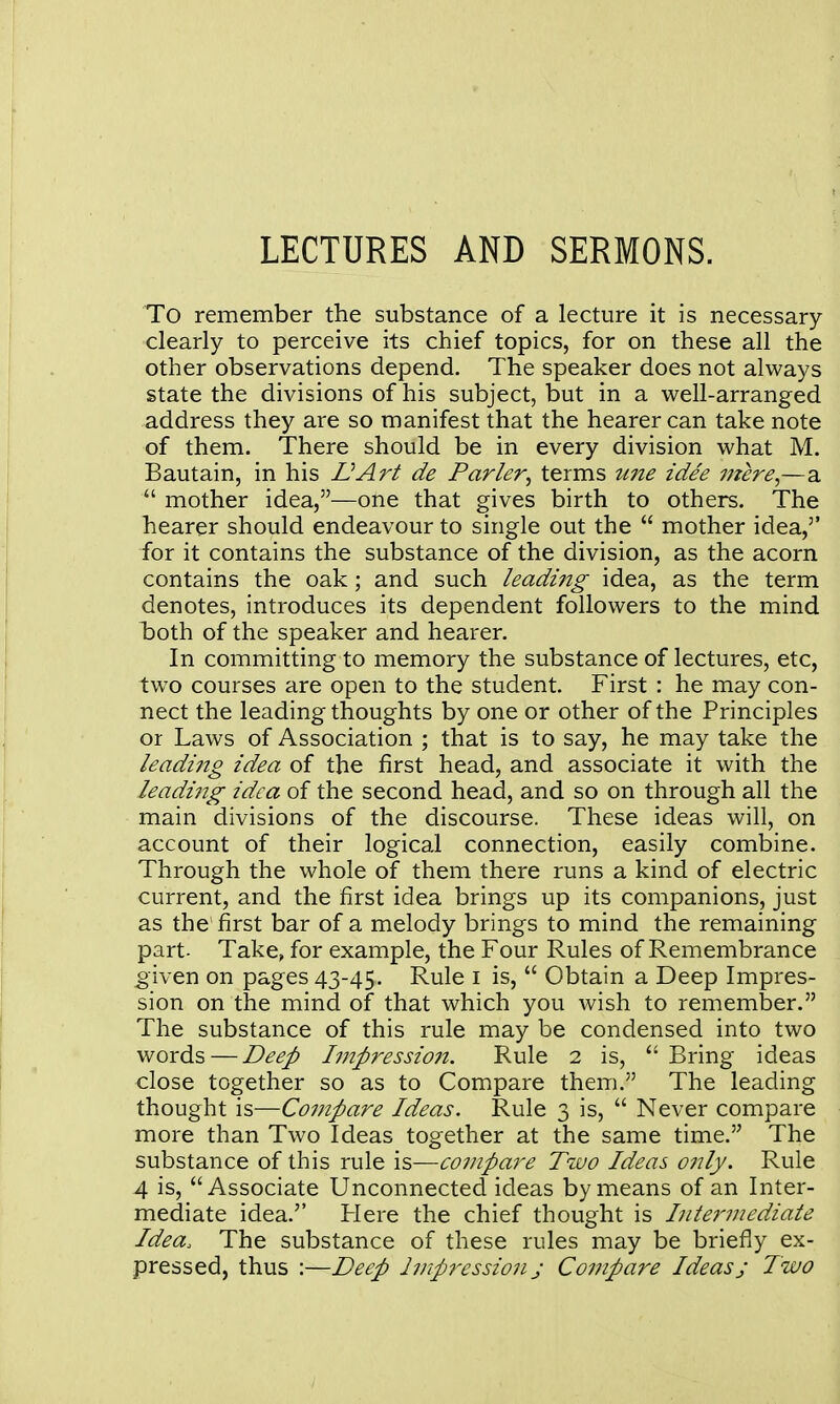 LECTURES AND SERMONS. To remember the substance of a lecture it is necessary clearly to perceive its chief topics, for on these all the other observations depend. The speaker does not always state the divisions of his subject, but in a well-arranged address they are so manifest that the hearer can take note of them. There should be in every division what M. Bautain, in his VArt de Parler, terms tme idee mere—-a.  mother idea,—one that gives birth to others. The hearer should endeavour to single out the  mother idea,'' for it contains the substance of the division, as the acorn contains the oak; and such leadijtg idea, as the term denotes, introduces its dependent followers to the mind hoth of the speaker and hearer. In committing to memory the substance of lectures, etc, two courses are open to the student. First : he may con- nect the leading thoughts by one or other of the Principles or Laws of Association ; that is to say, he may take the leading idea of the first head, and associate it with the leading idea of the second head, and so on through all the main divisions of the discourse. These ideas will, on account of their logical connection, easily combine. Through the whole of them there runs a kind of electric current, and the first idea brings up its companions, just as the first bar of a melody brings to mind the remaining part. Take, for example, the Four Rules of Remembrance given on pages 43-45. Rule i is,  Obtain a Deep Impres- sion on the mind of that which you wish to remember. The substance of this rule may be condensed into two words — Deep Impressio7i. Rule 2 is,  Bring ideas close together so as to Compare them. The leading thought is—Coinpare Ideas. Rule 3 is,  Never compare more than Two Ideas together at the same time. The substance of this rule is—compare Two Ideas only. Rule 4 is, Associate Unconnected ideas by means of an Inter- mediate idea. Here the chief thought is Lilermediate Idea. The substance of these rules may be briefly ex- pressed, thus :—Deep Impression j Co7npare Ideasj Two