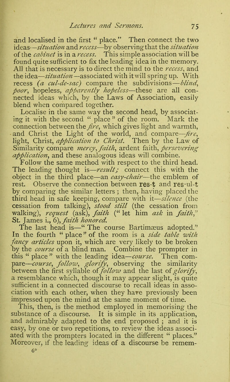 and localised in the first  place. Then connect the two ideas—situation and recess—by observingthat the situation of the cabinet is in a recess. This simple association will be found quite sufficient to fix the leading idea in the memory. All that is necessary is to direct the mind to the recess, and the idea—situation—diSsozxdX^^ with it will spring up. With recess (a cul-de-sac) compare the subdivisions—blind, poor, hopeless, apparently hopeless—these are all con- nected ideas which, by the Laws of Association, easily blend when compared together. Localise in the same way the second head, by associat- ing it with the second  place  of the room. Mark the connection between the fire, which gives light and warmth, and Christ the Light of the world, and compare—y^V^, light, Christ, application to Christ. Then by the Law of Similarity compare mercy, faith, ardent fdath, persevering application, and these analogous ideas will combine. Follow the same method with respect to the third head. The leading thought is—result; connect this with the object in the third place—an easy-chair—the emblem of rest. Observe the connection between res-t and res-ul-t by comparing the similar letters ; then, having placed the third head in safe keeping, compare with it—silence (the cessation from talking), stood still (the cessation from walking), request (ask), faith ( let him ask in faith^'' St. James i., d), faith honored. The last head is— The course Bartimaeus adopted. In the fourth  place of the room is a side table with fancy articles upon it, which are very likely to be broken by the cozirse of a blind man. Combine the prompter in this  place  with the leading idea—course. Then com- pare—course, follow, glorify, observing the similarity between the first syllable of follow and the last glorify, a resemblance which, though it may appear slight, is quite sufficient in a connected discourse to recall ideas in asso- ciation with each other, when they hare previously been impressed upon the mind at the same moment of time. This, then, is the method employed in memorising the substance of a discourse. It is simple in its application, and admirably adapted to the end proposed ; and it is easy, by one or two repetitions, to review the ideas associ- ated with the prompters located in the different  places. Moreover, if the leading ideas of a discourse be remem- 6*