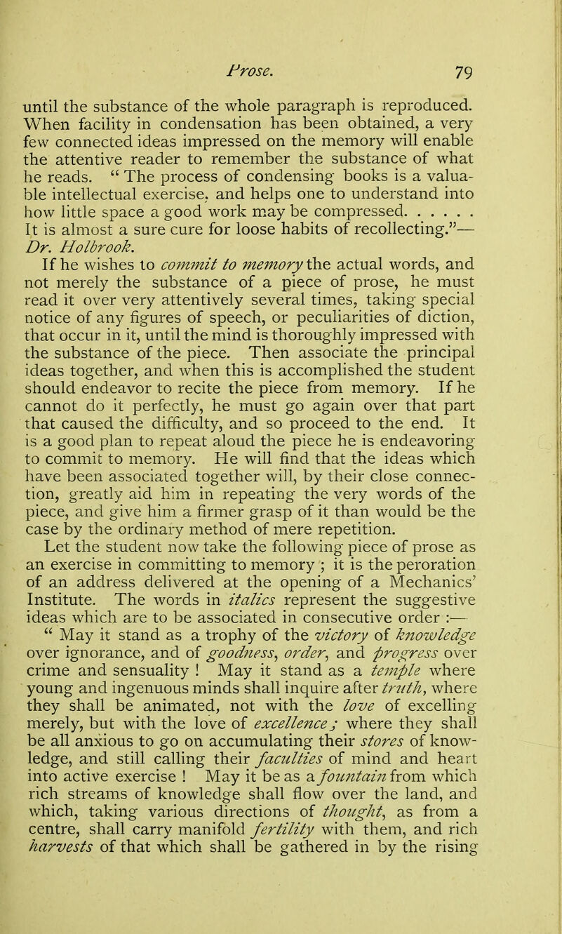 until the substance of the whole paragraph is reproduced. When facility in condensation has been obtained, a very few connected ideas impressed on the memory will enable the attentive reader to remember the substance of what he reads.  The process of condensing books is a valua- ble intellectual exercise, and helps one to understand into how little space a good work m.ay be compressed It is almost a sure cure for loose habits of recollecting.— Dr. Holbrook. If he wishes to commit to memory th.^ actual words, and not merely the substance of a piece of prose, he must read it over very attentively several times, taking special notice of any figures of speech, or peculiarities of diction, that occur in it, until the mind is thoroughly impressed with the substance of the piece. Then associate the principal ideas together, and when this is accomplished the student should endeavor to recite the piece from memory. If he cannot do it perfectly, he must go again over that part that caused the difficulty, and so proceed to the end. It is a good plan to repeat aloud the piece he is endeavoring to commit to memory. He will find that the ideas which have been associated together will, by their close connec- tion, greatly aid him in repeating the very words of the piece, and give him a firmer grasp of it than would be the case by the ordinary method of mere repetition. Let the student now take the following piece of prose as an exercise in committing to memory ; it is the peroration of an address delivered at the opening of a Mechanics' Institute. The words in italics represent the suggestive ideas which are to be associated in consecutive order :—  May it stand as a trophy of the victory of knowledge over ignorance, and of goodness., order., and progress over crime and sensuality ! May it stand as a teinple where young and ingenuous minds shall inquire after tr^ith, where they shall be animated, not with the love of excelling merely, but with the love of excellence j where they shall be all anxious to go on accumulating their stores of know- ledge, and still calhng their faculties of mind and heart into active exercise ! May it be as a foimtain from which rich streams of knowledge shall flow over the land, and which, taking various directions of thought., as from a centre, shall carry manifold fertility with them, and rich harvests of that which shall be gathered in by the rising