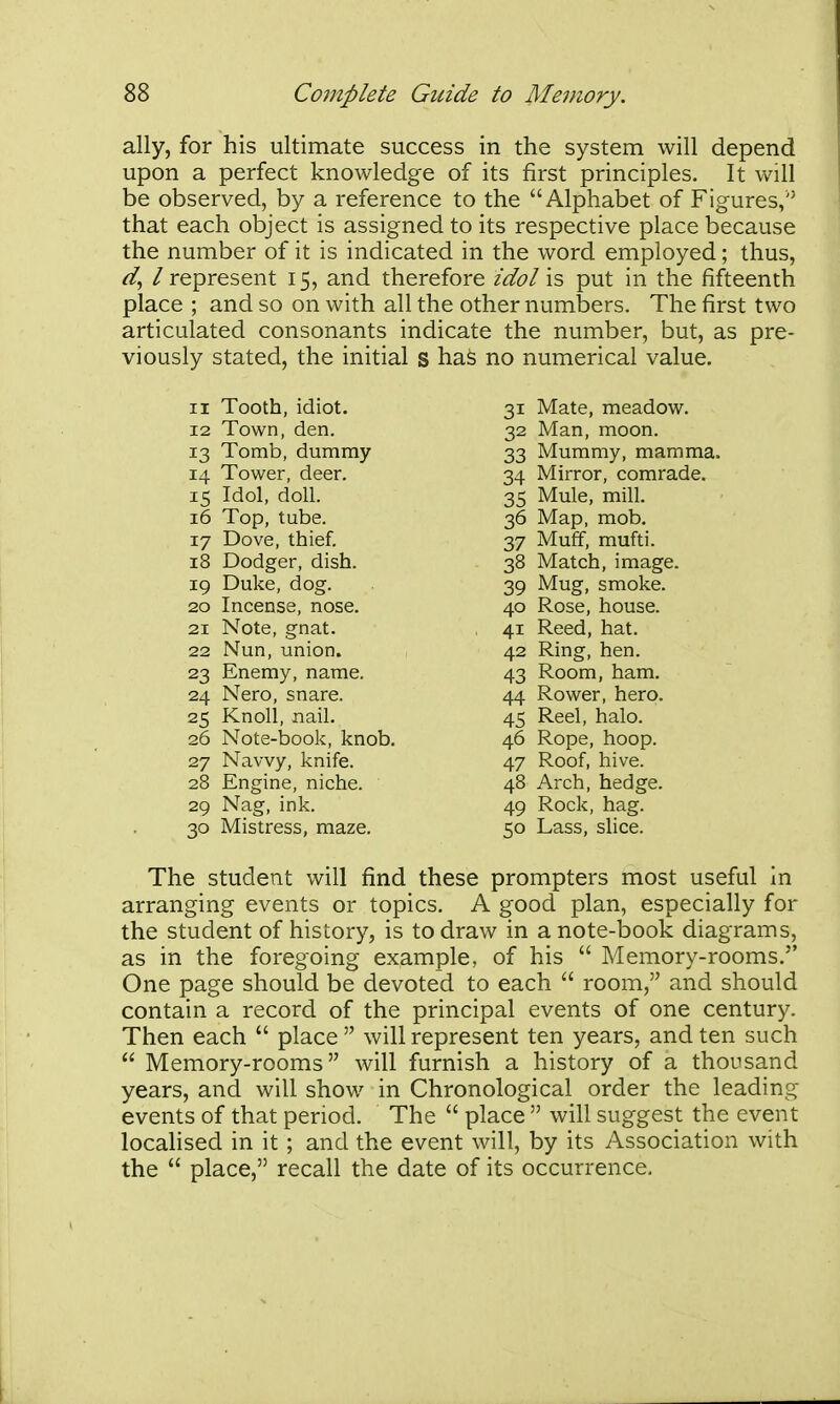 ally, for his ultimate success in the system will depend upon a perfect knowledge of its first principles. It will be observed, by a reference to the Alphabet of Figures, that each object is assigned to its respective place because the number of it is indicated in the word employed; thus, ^, / represent 15, and therefore idol is put in the fifteenth place ; and so on with all the other numbers. The first two articulated consonants indicate the number, but, as pre- viously stated, the initial s haS no numerical value. 11 Tooth, idiot. 12 Town, den. 13 Tomb, dummy 14 Tower, deer. 15 Idol, doll. 16 Top, tube. 17 Dove, thief. 18 Dodger, dish. 19 Duke, dog. 20 Incense, nose. 21 Note, gnat. 22 Nun, union. 23 Enemy, name. 24 Nero, snare. 25 Knoll, nail. 26 Note-book, knob. 27 Navvy, knife. 28 Engine, niche. 29 Nag, ink. 30 Mistress, maze. 31 Mate, meadow. 32 Man, moon. 33 Mummy, mamma. 34 Mirror, comrade. 35 Mule, mill. 36 Map, mob. 37 Muff, mufti. 38 Match, image. 39 Mug, smoke. 40 Rose, house. 41 Reed, hat. 42 Ring, hen. 43 Room, ham. 44 Rower, hero. 45 Reel, halo. 46 Rope, hoop. 47 Roof, hive. 48 Arch, hedge. 49 Rock, hag. 50 Lass, slice. The student will find these prompters most useful In arranging events or topics. A good plan, especially for the student of history, is to draw in a note-book diagrams, as in the foregoing example, of his  Memory-rooms. One page should be devoted to each  room, and should contain a record of the principal events of one century. Then each  place  will represent ten years, and ten such  Memory-rooms will furnish a history of a thousand years, and will show in Chronological order the leading events of that period. The  place  will suggest the event localised in it ; and the event will, by its Association with the  place, recall the date of its occurrence.