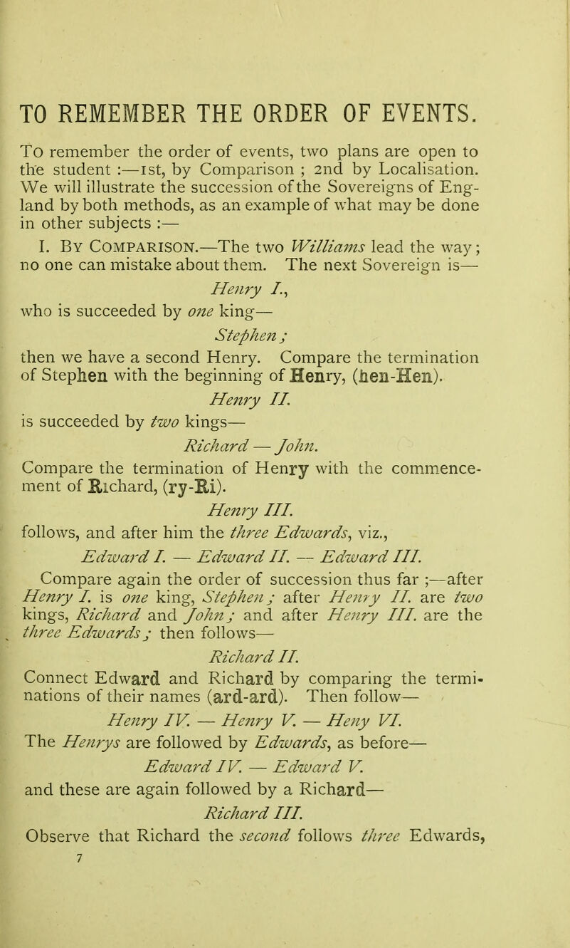 TO REMEMBER THE ORDER OF EVENTS. To remember the order of events, two plans are open to the student :—ist, by Comparison ; 2nd by Locahsation, We will illustrate the succession of the Sovereigns of Eng- land by both methods, as an example of w^hat may be done in other subjects :— 1. By Comparison.—The two Williains lead the way; no one can mistake about them. The next Sovereign is— Henry /., who is succeeded by one king— Stephen j then we have a second Henry. Compare the termination of Stephen with the beginning of Henry, (Jien-Hen). He7try II. is succeeded by two kings— Richard — John. Compare the termination of Henry with the comm.ence- ment of Richard, (ry-E-i). Hejtry III. follows, and after him the three Edwards., viz., Edward I. — Edward II. — Edward III. Compare again the order of succession thus far ;—after Henry I. is one king, Stephen; after Henry II. are two kings, Richard and John; and after Henry III. are the three Edwards j then follows— Richard II. Connect Edward and Richard by comparing the termi- nations of their names (ard-ard). Then follow— Henry IV. — Henry V. — Heny VI. The Henrys are followed by Edwards, as before— Edward IV. — Edward V. and these are again followed by a Richard— Richard III Observe that Richard the second follows three Edwards, 7