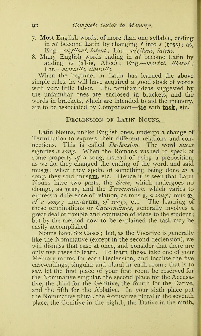 7. Most English words, of more than one syllable, ending in 7it become Latin by changing t into s (toss); as. Eng.—vigilant, late?it j Lat.—vigilans, latens. 8. Many English words ending in al become Latin by adding is (al-is, Alice) ; Eng.—mortal, liberal j Lat.—mortalis, liberalis. When the beginner in Latin has learned the above simple rules, he will have acquired a good stock of words with very little labor. The familiar ideas suggested by the unfamiliar ones are enclosed in brackets, and the words in brackets, which are intended to aid the memory, are to be associated by Comparison—tie with task, etc. Declension of Latin Nouns. Latin Nouns, unlike English ones, undergo a change of Termination to express their different relations and con- nections. This is called Decle?zsion. The word micsa signifies a song. When the Romans wished to speak of some property of a song, instead of using a preposition, as we do, they changed the ending of the word, and said musae ; when they spoke of something being done to a song, they said musam, etc. Hence it is seen that Latin Nouns have two parts, the Stem, which undergoes no change, as mus, and the Terminatio7i, which varies to express a difference of relation, as mus-a, a song; mus-se, of a song J mus-arum, of songs, etc. The learning of these terminations or Case-e7idins^s, generally involves a great deal of trouble and confusion of ideas to the student; but by the method now to be explained the task may be easily accomplished. Nouns have Six Cases; but, as the Vocative is generally like the Nominative (except in the second declension), we will dismiss that case at once, and consider that there are only five cases to learn. To learn these, take one of your Memory-rooms for each Declension, and localise the five case-endings, singular and plural in each room; that is to say, let the first place of your first room be reserved for the Nominative singular, the second place for the Accusa- tive, the third for the Genitive, the fourth for the Dative, and the fifth for the Ablative. In your sixth place put the Nominative plural, the Accusative plural in the seventh place^ the Genitive in the eighth, the Dative in the ninth.