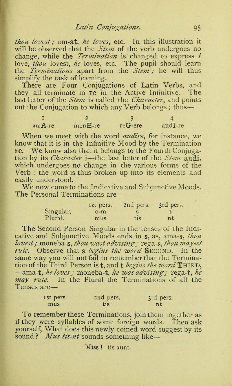 thou lovest; am-at, he loves, etc. In this illustration it will be observed that the Ste7?i of the verb undergoes no change, while the Termination is changed to express / love, thou lovest, he loves, etc. The pupil should learn the Termifiations apart from the Stem; he will thus simplify the task of learning. There are Four Conjugations of Latin Verbs, and they all terminate in re in the Active Infinitive. The last letter of the Stem is called the Character, and points out the Conjugation to which any Verb belongs ; thus— 12 3 4 amA-re monE-re reG-ere audl-re When we meet with the word audire, for instance, we know that it is in the Infinitive Mood by the Termination re. We know also that it belongs to the Fourth Conjuga- tion by its Character \—the last letter of the Stein audi, which undergoes no change in the various forms of the Verb : the word is thus broken up into its elements and easily understood. We now come to the Indicative and Subjunctive Moods. The Personal Terminations are— 1st pers. 2nJ pei s. 3rd per.-. Singular. o-m s t Plural. mus lis nt The Second Person Singular in the tenses of the Indi- cative and Subjunctive Moods ends in s, as, ama-s, thou lovest J moneba-s, thou wast advising j rega-s, thou jnayest rule. Observe that s begins the word Second. In the same way you will not fail to remember that the Termina- tion of the Third Person is t, and t begins the word THIRD, —ama-t, he lovesj moneba-t, he was advising; rega-t, he may rule. In the Plural the Terminations of all the Tenses are— 1st pers 2nd pers, 3rd pers. mus tis nt To remember these Terminations, join them together as if they were syllables of some foreign words. Then ask yourself. What does this newly-corned word suggest by its sound ? Mus-tis-nt sounds somethmg like— Miss ! 'tis aunt.