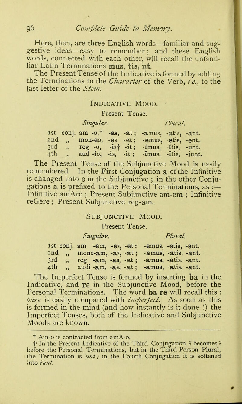 Here, then, are three English words—famihar and sug- gestive ideas—easy to remember; and these EngHsh words, connected with each other, will recall the unfami- liar Latin Terminations mus, tis, nt- The Present Tense of the Indicative is formed by adding the Terminations to the Character of the Verb, z>., to the last letter of the Ste77i. 1st conj. am -o,* -as, -at; -amus, -atif, -ant. 2nd „ mon-eo, -es. -et; -emus, -etis, -ent. 3rd reg -o, -isf -it; -imus, -Itis, -unt. 4th „ aud -io, -is, -it ; -imus, -itis, -iunt. The Present Tense of the Subjunctive Mood is easily remembered. In the First Conjugation a of the Infinitive is changed into e in the Subjunctive ; in the other Conju- gations a is prefixed to the Personal Terminations, as :— Infinitive amAre ; Present Subjunctive am-em ; Infinitive reOere ; Present Subjunctive reg-am. 1st conj. am -em, -es, -et: -emus, -etis, -ent. 2nd „ mone-am, -as, -at; -amus, -atis, -ant. 3rd „ reg -am, -as. -at; -amus, -atis, -ant. 4th „ audi -am, -as, -at; -amus, -atis, -ant. The Imperfect Tense is formed by inserting ba in the Indicative, and re in the Subjunctive Mood, before the Personal Terminations. The word ba re will recall this : bare is easily compared with imperfect. As soon as this is formed in the mind (and how instantly is it done !) the Imperfect Tenses, both of the Indicative and Subjunctive Moods are known. * Am-o is contracted from amA-o. t In the Present Indicative of the Third Conjugation e becomes I before the Personal Terminations, but in the Third Person Plural, the Termination is ^Plt; ni the Fourth Conjugation it is softened mto iunt. Indicative Mood. Present Tense. Singular. Plural. Subjunctive Mood. Present Tense.