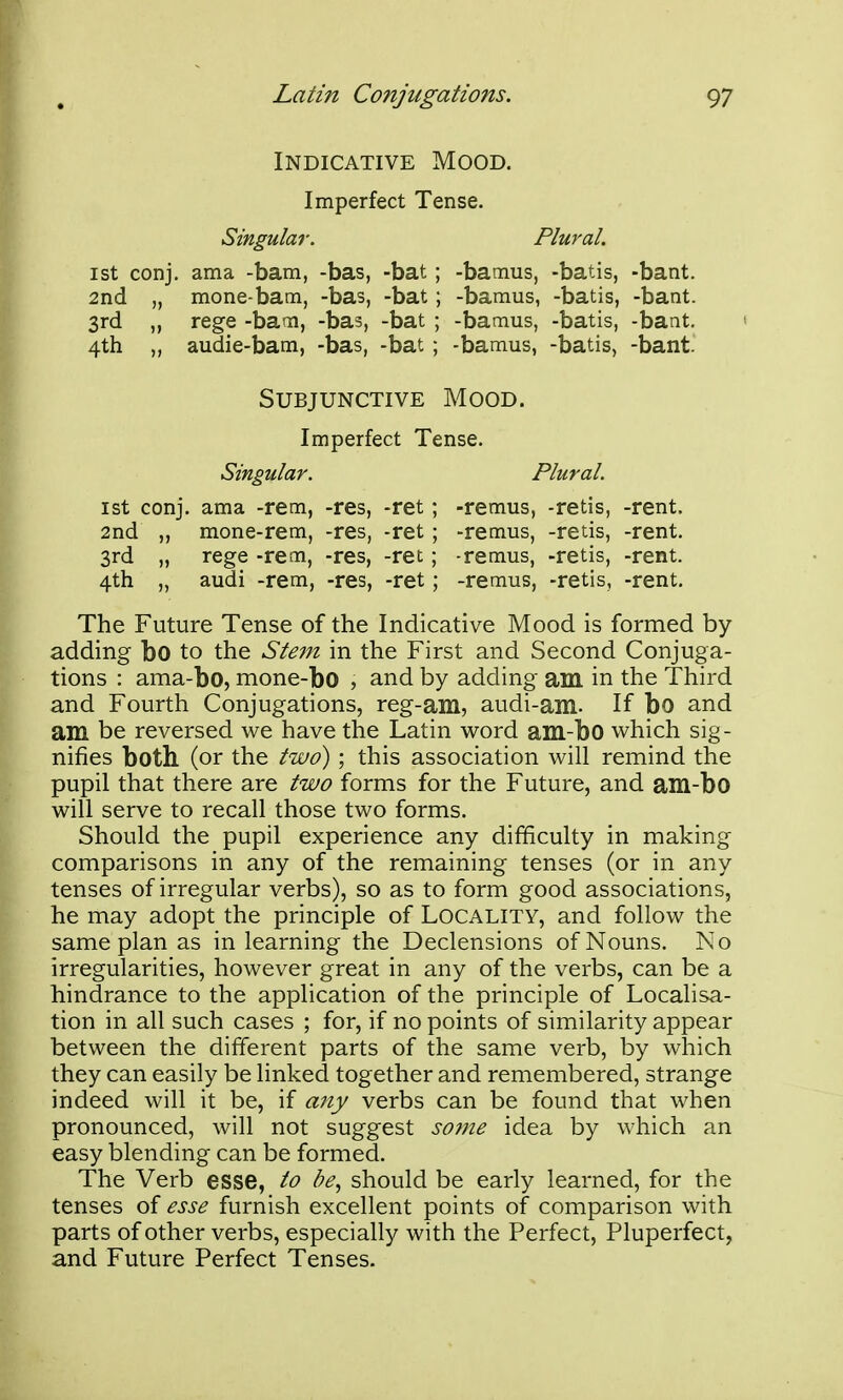 Indicative Mood. Imperfect Tense. Singular. Plural. 1st conj. ama -bam, -bas, -bat; -bamus, -batis, -bant. 2nd „ mone-bam, -bas, -bat; -bamus, -batis, -bant. 3rd „ rege -bam, -bas, -bat ; -bamus, -batis, -bant. 4th „ audie-bam, -bas, -bat ; -bamus, -batis, -bant. 1st conj. ama -rem, -res, -ret; -remus, -retis, -rent. 2nd „ mone-rem, -res, -ret ; -remus, -retis, -rent. 3rd „ rege -rem, -res, -ret; -remus, -retis, -rent. 4th „ audi -rem, -res, -ret; -remus, -retis, -rent. The Future Tense of the Indicative Mood is formed by- adding bo to the Stem in the First and Second Conjuga- tions : ama-bo, mone-bo , and by adding am in the Third and Fourth Conjugations, reg-am, audi-am. If bo and am be reversed we have the Latin word am-bo which sig- nifies both (or the two); this association will remind the pupil that there are two forms for the Future, and am-bo will serve to recall those two forms. Should the pupil experience any difficulty in making comparisons in any of the remaining tenses (or in any tenses of irregular verbs), so as to form good associations, he may adopt the principle of Locality, and follow the same plan as in learning the Declensions of Nouns. No irregularities, however great in any of the verbs, can be a hindrance to the application of the principle of Localisa- tion in all such cases ; for, if no points of similarity appear between the different parts of the same verb, by which they can easily be linked together and remembered, strange indeed will it be, if any verbs can be found that when pronounced, will not suggest so7ne idea by which an easy blending can be formed. The Verb esse, to be, should be early learned, for the tenses of esse furnish excellent points of comparison with parts of other verbs, especially with the Perfect, Pluperfect, and Future Perfect Tenses. Subjunctive Mood. Imperfect Tense.