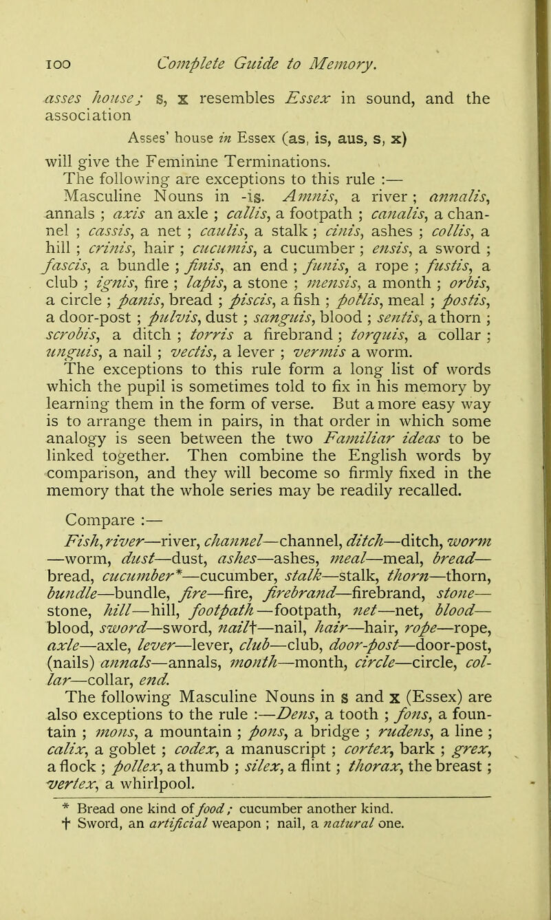 asses house J s, X resembles Essex in sound, and the association Asses' house in Essex (as, is, aus, s, x) will give the Feminine Terminations. The following are exceptions to this rule :— Masculine Nouns in -is. Amiiis^ a river ; annalis., annals ; axis an axle ; callis^ a footpath ; canalis^ a chan- nel ; cassis, a net ; caulis, a stalk ; cinis, ashes ; collis, a hill ; crinis, hair ; ciicumis, a. cucumber ; e^isis, a sword ; /aseis, a bundle ; ^nis, an end ; ficnis, a rope ; fustis, a club ; ig7tis, fire ; lapis, a stone ; mensis, a month ; orbis, a. circle ; panis, bread ; piscis, a fish ; pollis, meal ; postis, a door-post ; pulvis, dust ; sanguis, blood ; sentis, a thorn ; scrobis, a ditch ; torris a firebrand ; torquis, a collar ; unguis, a nail ; vectis, a lever ; vermis a. worm. The exceptions to this rule form a long list of words which the pupil is sometimes told to fix in his memory by learning them in the form of verse. But a more easy way is to arrange them in pairs, in that order in which some analogy is seen between the two Familiar ideas to be linked together. Then combine the English words by comparison, and they will become so firmly fixed in the memory that the whole series may be readily recalled. Compare :— Fish, river—river, channel—channel, ditch—ditch, worm —worm, dicst—dust, ashes—ashes, jneal—meal, bread— bread, cucumber*—cucumber, stalk—stalk, thorn—thorn, bundle—bundle, fire—fire, firebrand—firebrand, stone— stone, hill—hill, footpath—footpath, net—net, blood— blood, sword—sword, nail\—nail, hair—hair, rope—rope, axle—axle, lever—lever, club—club, door-post—door-post, (nails) annals—annals, month—month, circle—circle, col- lar—collar, end. The following Masculine Nouns in s and x (Essex) are also exceptions to the rule :—Dens, a tooth ; fons, a foun- tain ; mons, a mountain ; pons, a bridge ; rudens, a line ; calix, a goblet ; codex, a manuscript ; cortex^ bark ; grex, a flock ; pollex, a thumb ; silex, a flint; thorax, the breast; ■vertex, a whirlpool. * Bread one kind oifood; cucumber another kind, f Sword, an artificial weapon ; nail, a natural one.