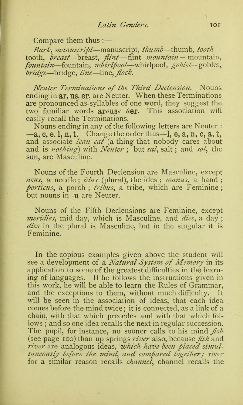 Compare them thus :— Bark^ manuscript—manuscript, thtunb—thumb, tooth— tooth, breast—breast, ^z;^/—flint — mountain, fountain—fountain, whirlpool—whirlpool, ^^i^i^/i?/—goblet, bridge—bridge, line—line, flock. Neuter Ter?ninations of the Third Declension. Nouns ending in ar, US, er, are Neuter, When these Terminations are pronounced as syllables of one word, they suggest the two familiar words ar-^US^ h^i. This association will easily recall the Terminations. Nouns ending in any of the following letters are Neuter : —a, C, e. 1, n, t. Change the order thus—1, e, a, D, C, a, t, and associate leaii cat (a thing that nobody cares about and is nothing) with Neuter ; but sal., salt; and sol., the sun, are Masculine. Nouns of the Fourth Declension are Masculine, except acus., a needle ; idus (plural), the ides ; vianus., a hand ; portictis, a porch ; tribus., a tribe, which are Feminine; but nouns in -u are Neuter. Nouns of the Fifth Declensions are Feminine, except meridies, mid-day, which is Masculine, and dies^ a day ; dies in the plural is Masculine, but in the singular it is Feminine. In the copious examples given above the student will see a development of a Natural System of Memory in its application to some of the greatest difficulties in the learn- ing of languages. If he follows the instructions given in this work, he will be able to learn the Rules of Grammar, and the exceptions to them, without much difficulty. It will be seen in the association of ideas, that each idea comes before the mind twice; it is connected, as a link of a chain, with that which precedes and with that which fol- lows ; and so one idea recalls the next in regular succession. The pupil, for instance, no sooner calls to his mind fish (see pag e loo) than up springs river also, because fish and river are analogous ideas, which have been placed simul- taneously before the mind., and compared together; river for a similar reason recalls channel., channel recalls the