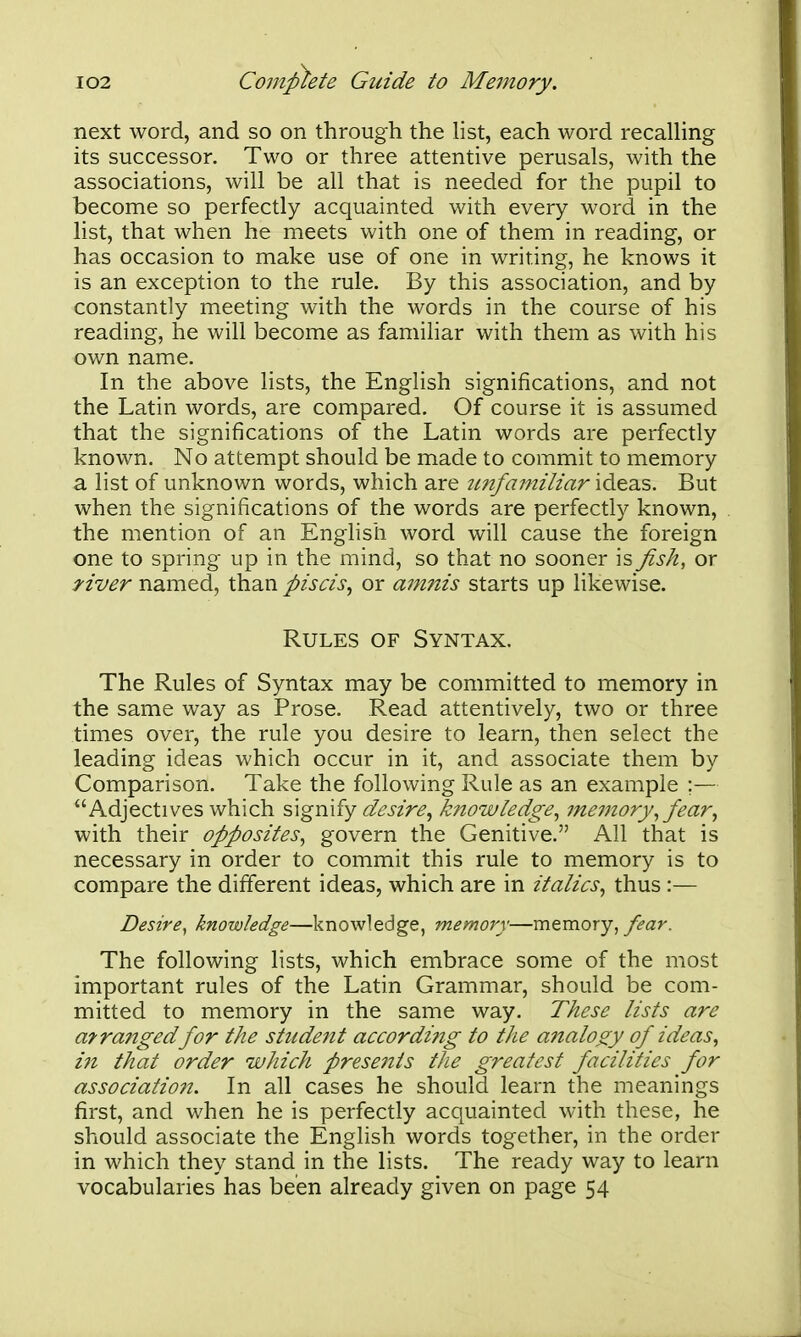 next word, and so on through the list, each word recalling its successor. Two or three attentive perusals, with the associations, will be all that is needed for the pupil to become so perfectly acquainted with every word in the list, that when he meets with one of them in reading, or has occasion to make use of one in writing, he knows it is an exception to the rule. By this association, and by constantly meeting with the words in the course of his reading, he will become as familiar with them as with his own name. In the above lists, the English significations, and not the Latin words, are compared. Of course it is assumed that the significations of the Latin words are perfectly known. No attempt should be made to commit to memory a list of unknown words, which are imfamiliar ideas. But when the significations of the words are perfectly known, the mention of an English word will cause the foreign one to spring up in the mind, so that no sooner is fish, or Hver named, than piscis, or a^nnis starts up likewise. Rules of Syntax. The Rules of Syntax may be committed to memory in the same way as Prose. Read attentively, two or three times over, the rule you desire to learn, then select the leading ideas which occur in it, and associate them by Comparison. Take the following Rule as an example ;— Adjectives which signify desire^ k?towledge^ memory^ fear^ with their opposites^ govern the Genitive. All that is necessary in order to commit this rule to memory is to compare the different ideas, which are in italics^ thus :— Desire, knowledge—knowledge, memory—memory, y^^z^. The following lists, which embrace some of the most important rules of the Latin Grammar, should be com- mitted to memory in the same way. These lists are afrajiged for the student accordifig to the analogy of ideas, 171 that order which presents the greatest facilities for associatio?2. In all cases he should learn the meanings first, and when he is perfectly acquainted with these, he should associate the English words together, in the order in which they stand in the lists. The ready way to learn vocabularies has been already given on page 54