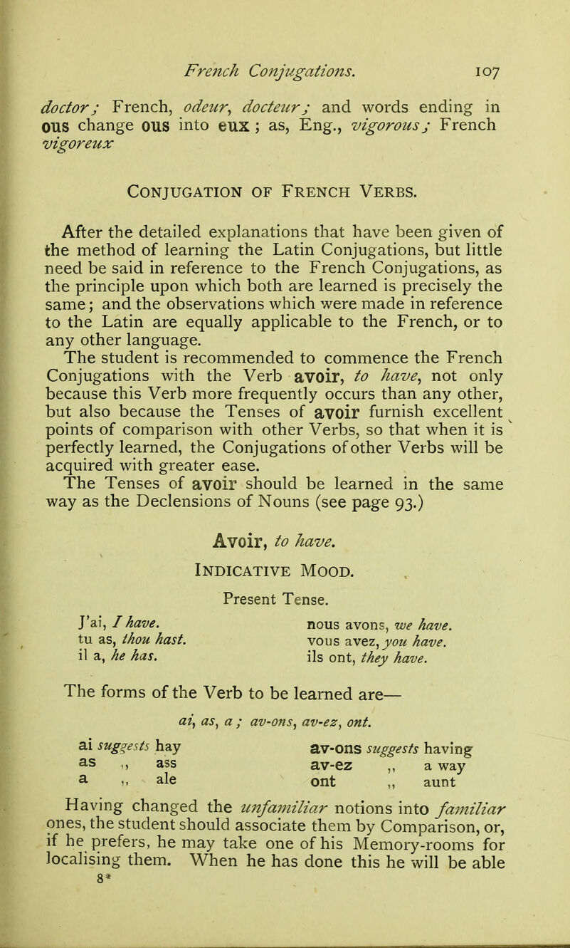 doctor; French, odeur^ docteurj and words ending in OUS change OUS into eux ; as, Eng., vigorous j French vigoreux Conjugation of French Verbs. After the detailed explanations that have been given of the method of learning the Latin Conjugations, but little need be said in reference to the French Conjugations, as the principle upon which both are learned is precisely the same; and the observations which were made in reference to the Latin are equally applicable to the French, or to any other language. The student is recommended to commence the French Conjugations with the Verb avoir, to have., not only because this Verb more frequently occurs than any other, but also because the Tenses of avoir furnish excellent points of comparison with other Verbs, so that when it is perfectly learned, the Conjugations of other Verbs will be acquired with greater ease. The Tenses of avoir should be learned in the same way as the Declensions of Nouns (see page 93.) Avoir, to have. Indicative Mood. Present Tense. J'ai, / have. nous avons, we have. tu as, thou hast. vous avez,jj/f?<! have. i\ z, he has. ils ont, they have. The forms of the Verb to be learned are— at, as, a ; av-ons, av-ez, ont. ai suggests hay av-ons suggests having ass av-ez ,, a way ^ M ale ont aunt Having changed the ujifamiliar notions into familiar ones, the student should associate them by Comparison, or, if he prefers, he may take one of his Memory-rooms for localising them. When he has done this he will be able