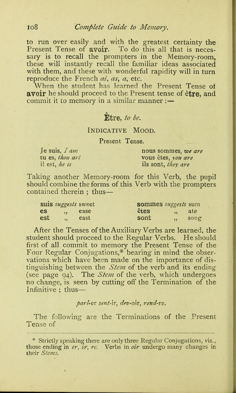 to run over easily and with the greatest certainty the Present Tense of avoir. To do this all that is neces- sary is to recall the prompters in the Memory-room, these will instantly recall the familiar ideas associated with them, and these with wonderful rapidity will in turn reproduce the French ai^ as, a, etc. When the student has learned the Present Tense of avoir he should proceed to the Present tense of etre, and commit it to memory in a similar manner : — Etre, to be. Indicative Mood. Present Tense. Je suis, I am tu es, thou art il est, he is nous sommes, we are vous etes, you are lis sont, they are Taking another Memory-room for this Verb, the pupil should combine the forms of this Verb with the prompters contained therein ; thus— suis suggests sv/eet Sommes suggests sum es ,, ease etes ,, ate est east sont ,, soug After the Tenses of the Auxiliary Verbs are learned, the student should proceed to the Regular Verbs. He should first of all commit to memory the Present Tense of the Four Regular Conjugations,* bearing in mind the obser- vations which have been made on the importance of dis- tinguishing between the Ste7Ji of the verb and its ending (see page 94). The Ste77i of the verb, which undergoes no change, is seen by cutting off the Termination of the Infinitive ; thus— parl-tx sent-'n^ dev-o\r, rend-xt. The following are the Terminations of the Present Tense of * Strictly speaking there are only three Regular Conjugations, viz., those ending in er, ir, 7'c. Verbs in oir undergo many changes in their Stems.