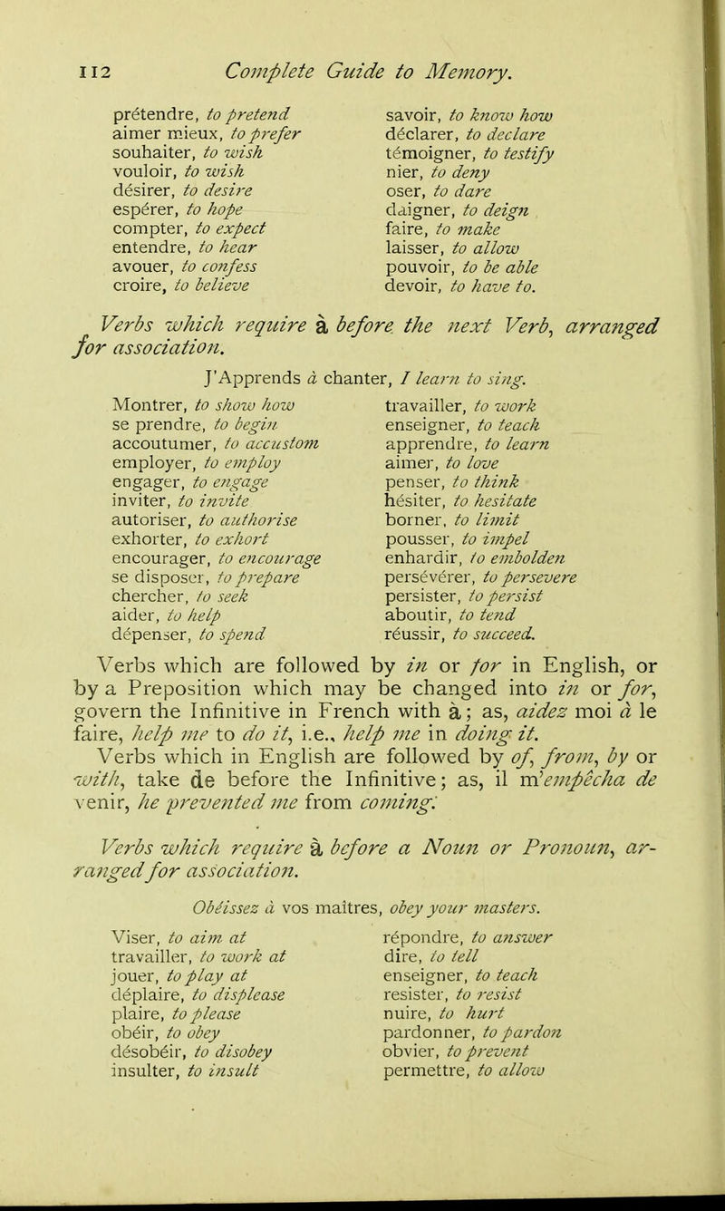 pr^tendre, to pretend aimer mieux, to prefer souhaiter, to wish vouloir, to wish d^sirer, to desire esp^rer, to hope compter, to expect entendre, to hear avouer, to co7ifess croire, to believe savoir, to kno7v how declarer, to declare t^moigner, to testify nier, to deny oser, to dare daigner, to deign faire, to make laisser, to allow pouvoir, to be able devoir, to have to. Verbs which require for association. J'Apprends a chanter, Montrer, to show how se prendre, to begin accoutumer, to accustom employer, to employ engager, to engage inviter, to invite autoriser, to authorise exhorter, to exhort encourager, to encourage se disposer, to prepare chercher, to seek aider, to help d^penser, to spe?id Verbs which are followed by in or for in English, or by a Preposition which may be changed into in or for., govern the Infinitive in French with a; as, aidez moi a le faire, help me to do it., i.e., help me in doing it. Verbs which in English are followed by of from., by or w////, take de before the Infinitive; as, il vcicmpecha de venir, he prevented me from coming: Verbs which require a before a Noun or Pronoun., ar- ra?2gedfor association. ObHssez a vos maitres, obey your masters. before the next Verb., arranged irn to sing. travailler, to work enseigner, to teach apprendre, to learn aimer, to love penser, to think hesiter, to hesitate borner, to limit pousser, to impel enhardir, to embolde?i perseverer, to persevere persister, to persist aboutir, to tend r^ussir, to succeed. Viser, to aim at travailler, to ivork at jouer, to play at d^plaire, to displease plaire, to please ob6ir, to obey dcJsob^ir, to disobey insulter, to itisult repondre, to anszver dire, to tell enseigner, to teach resister, to resist nuire, to hui't pardonner, to pardo7i obvier, to prevent permettre, to allozu