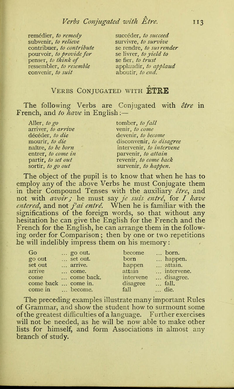 rem^dier, to remedy subvenir, to relieve contribuer, to contribute pour voir, to provide for penser, to think of ressembler, to resemble convenir, to suit succ^der, to succeed survivre, to survive se rendre, to sui render se livrer, to yield to se fier, to trust applaudir, to applaud aboutir, to end. Verbs Conjugated with ETRE The following Verbs are Conjugated with etre in French, and to have in English ;— Aller, to go arriver, to arrive d^c^der, to die mourir, to die naitre, to be bor?i entrer, to come in partir, to set out sortir, to go out tomber, to fall venir, to come devenir, to become disconvenir, to disagree intervenir, to i^itervene parvenir, to attain revenir, to come back survenir, to happen. The object of the pupil is to know that when he has to employ any of the above Verbs he must Conjugate them in their Compound Tenses with the auxiliary etre^ and not with avoir J he must say je suis entre., for / have entered., and not fai entre. When he is familiar with the significations of the foreign words, so that without any hesitation he can give the English for the French and the French for the English, he can arrange them in the follow- ing order for Comparison; then by one or two repetitions he will indelibly impress them on his memory: Go go out set out arrive come come back come in .. go out. .. set out. .. arrive. .. come. .. come back. .. come in. .. become. become born happen attain intervene disagree fall born. happen. attain. intervene. disagree. fall. die. The preceding examples illustrate many important Rules of Grammar, and show the student how to surmount some of the greatest difficulties of a language. Further exercises will not be needed, as he will be now able to make other lists for himself, and form Associations in almost any branch of study.