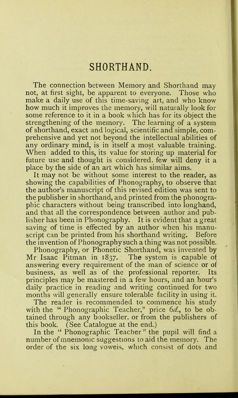 SHORTHAND. The connection between Memory and Shorthand may not, at first sight, be apparent to everyone. Those who make a daily use of this time-saving art, and who know how much it improves the memory, will naturally look for some reference to it in a book which has for its object the strengthening of the memory. The learning of a system of shorthand, exact and logical, scientific and simple, com- prehensive and yet not beyond the intellectual abilities of any ordinary mind, is in itself a most valuable training. When added to this, its value for storing up material for future use and thought is considered, few will deny it a place by the side of an art which has similar aims. It may not be without some interest to the reader, as showing the capabilities of Phonography, to observe that the author's manuscript of this revised edition was sent to the publisher in shorthand, and printed from the phonogra- phic characters without being transcribed into longhand, and that all the correspondence between author and pub- lisher has been in Phonography. It is evident that a great saving of time is effected by an author when his manu- script can be printed from his shorthand writing. Before the invention of Phonography such a thing was not possible. Phonography, or Phonetic Shorthand, was invented by Mr Isaac Pitman in 1837. The system is capable of answering every requirement of the man of science or of business, as well as of the professional reporter. Its principles may be mastered in a few hours, and an hour's daily practice in reading and writing continued for two months will generally ensure tolerable facility in using it. The reader is recommended to commence his study with the  Phonographic Teacher, price 6<^., to be ob- tained through any bookseller, or from the publishers of this book. (See Catalogue at the end.) In the  Phonographic Teacher the pupil will find a number of mnemonic suggestions to aid the memory. The order of the six long voweis, which consist of dots and