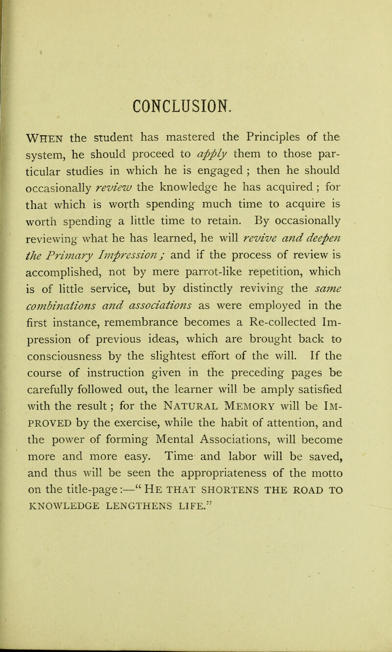 CONCLUSION. When the student has mastered the Principles of the system, he should proceed to apply them to those par- ticular studies in which he is engaged ; then he should occasionally review the knowledge he has acquired ; for that which is worth spending much time to acquire is worth spending a little time to retain. By occasionally reviewing what he has learned, he will revive and deepe7t the Primary Impressio7i j and if the process of review is accomplished, not by mere parrot-like repetition, which is of little service, but by distinctly reviving the same combinaiio?is aitd associations as were employed in the first instance, remembrance becomes a Re-collected Im- pression of previous ideas, which are brought back to consciousness by the slightest effort of the will. If the course of instruction given in the preceding pages be carefully followed out, the learner will be amply satisfied with the result; for the Natural Memory will be Im- proved by the exercise, while the habit of attention, and the power of forming Mental Associations, will become more and more easy. Time and labor will be saved, and thus will be seen the appropriateness of the motto on the title-page:— He that shortens the road to KNOWLEDGE LENGTHENS LIFE.