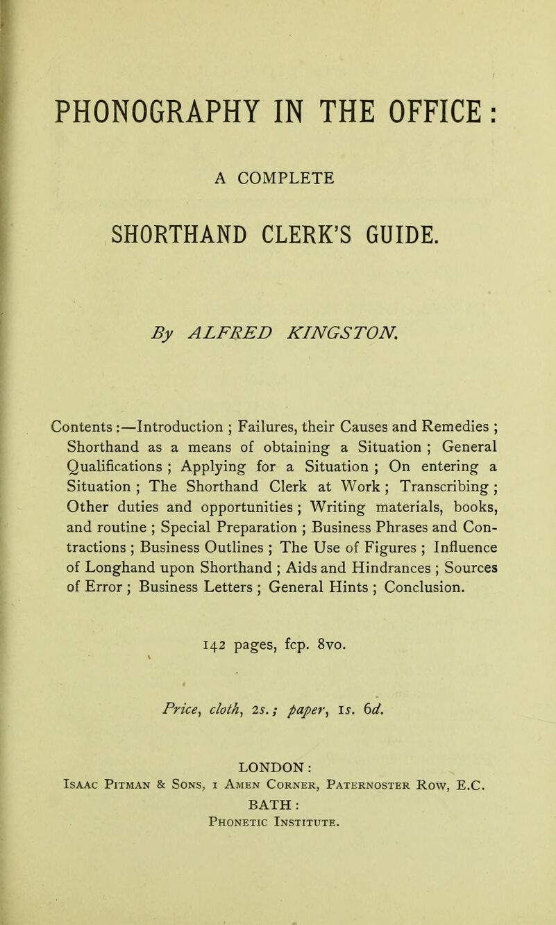 PHONOGRAPHY IN THE OFFICE : A COMPLETE SHORTHAND CLERK'S GUIDE. By ALFRED KINGSTON, Contents :—Introduction ; Failures, their Causes and Remedies ; Shorthand as a means of obtaining a Situation ; General Qualifications ; Applying for a Situation ; On entering a Situation ; The Shorthand Clerk at Work ; Transcribing ; Other duties and opportunities ; Writing materials, books, and routine ; Special Preparation ; Business Phrases and Con- tractions ; Business Outlines ; The Use of Figures ; Influence of Longhand upon Shorthand ; Aids and Hindrances ; Sources of Error ; Business Letters ; General Hints ; Conclusion. 142 pages, fcp, 8vo, Price, cloth, 2s.; paper, is. bd. LONDON: Isaac Pitman & Sons, i Amen Corner, Paternoster Row, E.C. BATH : Phonetic Institute.