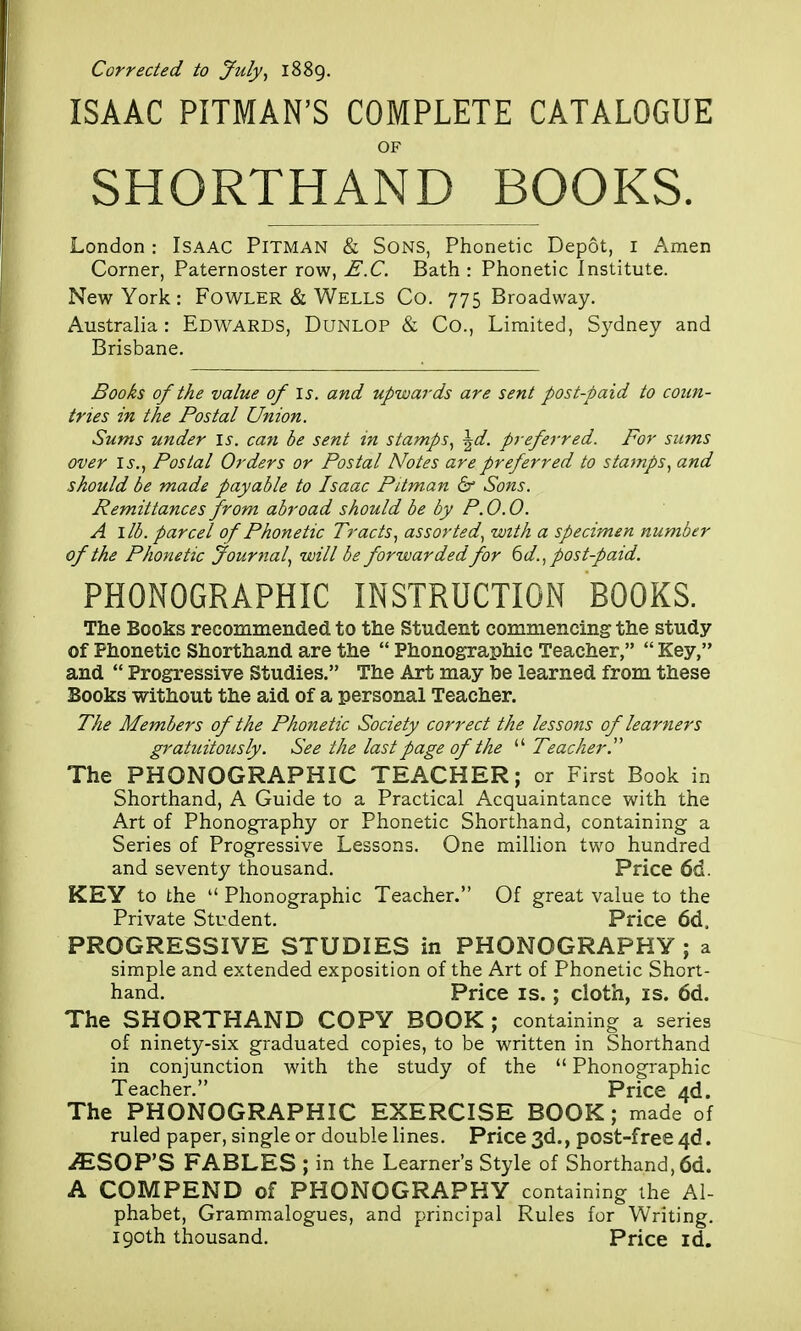 Corrected to July., 1889. ISAAC PITMAN'S COMPLETE CATALOGUE OF SHORTHAND BOOKS. London : Isaac Pitman & Sons, Phonetic Depot, i Amen Corner, Paternoster row, E.C. Bath : Phonetic Institute. New York : Fowler & Wells Co. 775 Broadway. Australia: Edwards, Dunlop & Co., Limited, S3^dney and Brisbane. Books of the value of is. and upwards are sent post-paid to coun- tries in the Postal Union. Sums under is. can be sent in stamps., \d. preferred. For sums over I J-., Postal Orders or Postal Notes are preferred to stamps, and should be made payable to Isaac Pitman & Sons. Remittances from abroad should be by P. 0.0. A lib. parcel of Phonetic Tracts, assorted, with a specimen number of the Phonetic Journal, will be forwarded for ^d., post-paid. PHONOGRAPHIC INSTRUCTION BOOKS. The Books recommended to the Student commencing the study of Phonetic Shorthand are the  Phonographic Teacher,  Key, and  Progressive Studies. The Art may he learned from these Books without the aid of a personal Teacher. The Members of the Phonetic Society correct the lessons of learners gratuitously. See the last page of the  Teacher. The PHONOGRAPHIC TEACHER; or First Book in Shorthand, A Guide to a Practical Acquaintance with the Art of Phonography or Phonetic Shorthand, containing a Series of Progressive Lessons. One million two hundred and seventy thousand. Price 6d. KEY to the  Phonographic Teacher. Of great value to the Private Student, Price 6d. PROGRESSIVE STUDIES in PHONOGRAPHY ; a simple and extended exposition of the Art of Phonetic Short- hand. Price IS.; cloth, is. 6d. The SHORTHAND COPY BOOK ; containing a series of ninety-six graduated copies, to be written in Shorthand in conjunction with the study of the  Phonographic Teacher. Price 4d. The PHONOGRAPHIC EXERCISE BOOK; made of ruled paper, single or double lines. Price 3d., post-free 4d. ^SOP'S FABLES ; in the Learner's Style of Shorthand, 6d. A COMPEND of PHONOGRAPHY containing the Al- phabet, Grammalogues, and principal Rules for Writing. 190th thousand. Price id.