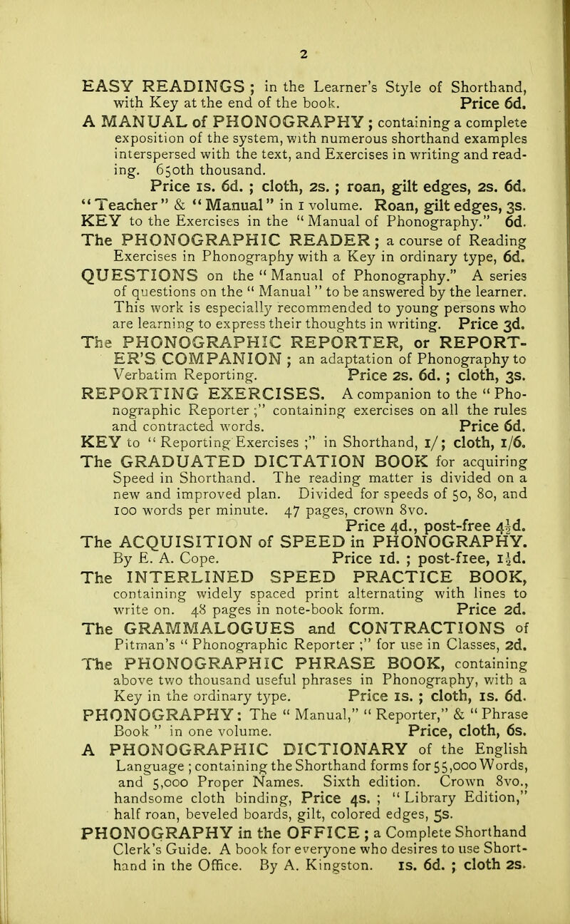 EASY READINGS ; in the Learner's Style of Shorthand, with Key at the end of the book. Price 6d. A MANUAL of PHONOGRAPHY ; containing a complete exposition of the system, with numerous shorthand examples interspersed with the text, and Exercises in writing and read- ing. 650th thousand. Price IS. 6d. ; cloth, 2S. ; roan, gilt edges, 2s. 6d, Teacher  & ** Manual in i volume. Roan, gilt edges, 3s. KEY to the Exercises in the  Manual of Phonography. 6d. The PHONOGRAPHIC READER; a course of Reading Exercises in Phonography with a Key in ordinary type, 6d. QUESTIONS on the  Manual of Phonography. A series of questions on the  Manual  to be answered by the learner. This work is especially recommended to young persons who are learning to express their thoughts in writing. Price 3d. The PHONOGRAPHIC REPORTER, or REPORT- ER'S, COMPANION ; an adaptation of Phonography to Verbatim Reporting. Price 2S. 6d. ; cloth, 3s. REPORTING EXERCISES. A companion to the  Pho- nographic Reporter containing exercises on all the rules and contracted words. Price 6d. KEY to  Reporting Exercises ; in Shorthand, 1/; cloth, 1/6, The GRADUATED DICTATION BOOK for acquiring Speed in Shorthand. The reading matter is divided on a new and improved plan. Divided for speeds of 50, 80, and 100 words per minute. 47 pages, crown 8vo. Price 4d., post-free 4|d. The ACQUISITION of SPEED in PHONOGRAPHY. By E. A. Cope. Price id. ; post-fiee, i^d. The INTERLINED SPEED PRACTICE BOOK, containing widely spaced print alternating with lines to write on. 48 pages in note-book form. Price 2d. The GRAMMALOGUES and CONTRACTIONS of Pitman's  Phonographic Reporter ; for use in Classes, 2d. The PHONOGRAPHIC PHRASE BOOK, containing above tv/o thousand useful phrases in Phonography, with a Key in the ordinary type. Price is. ; cloth, is. 6d. PHONOGRAPHY: The  Manual,  Reporter, & Phrase Book  in one volume. Price, cloth, 6s. A PHONOGRAPHIC DICTIONARY of the English Language ; containing the Shorthand forms for 55,000 Words, and 5,000 Proper Names. Sixth edition. Crown 8vo., handsome cloth binding. Price 4s. ;  Library Edition, half roan, beveled boards, gilt, colored edges, 5s. PHONOGRAPHY in the OFFICE ; a Complete Shorthand Clerk's Guide. A book for everyone who desires to use Short- hand in the Office. By A. Kingston. is. 6d. ; cloth 2S.