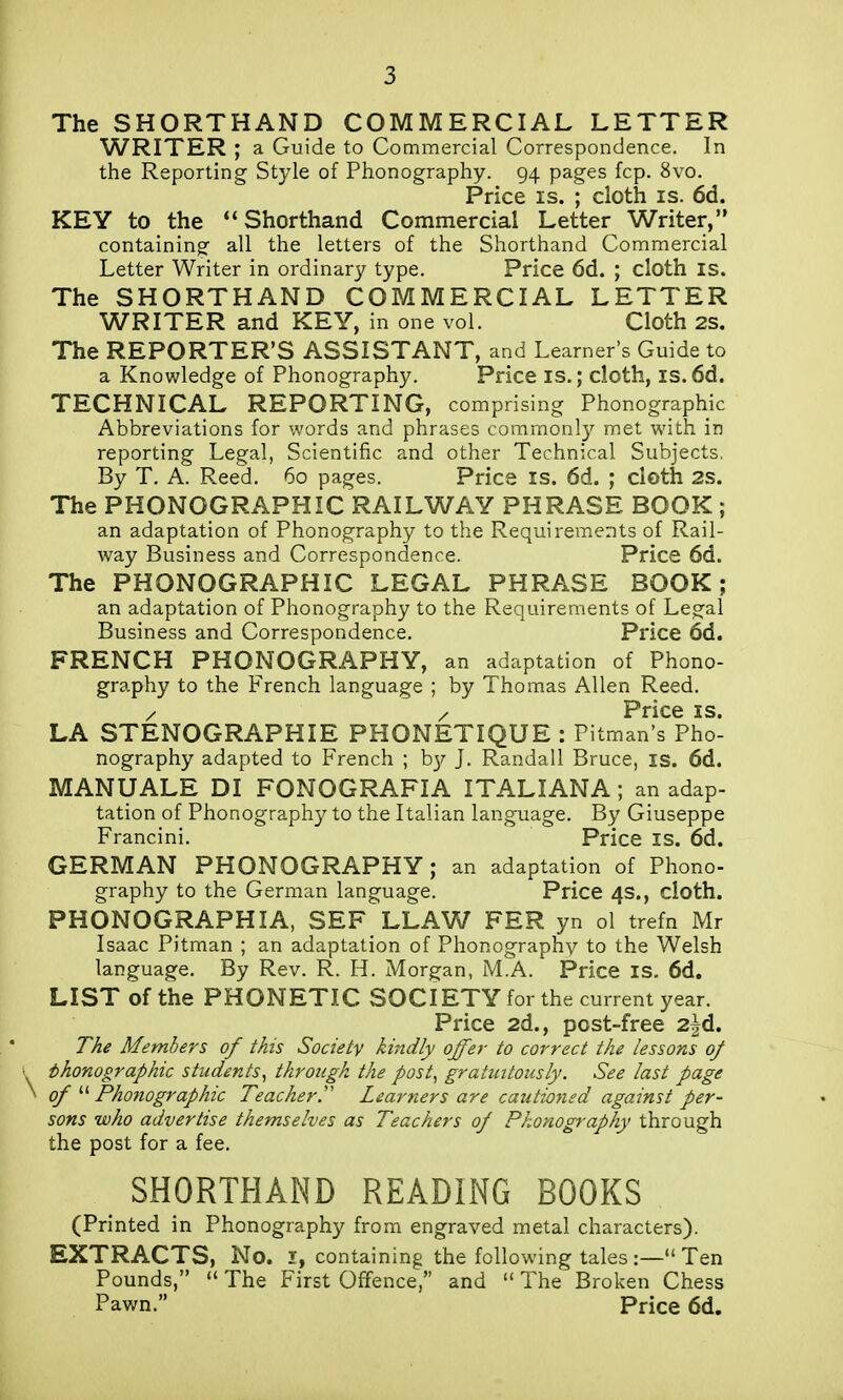 The SHORTHAND COMMERCIAL LETTER WRITER ; a Guide to Commercial Correspondence. In the Reporting Style of Phonography. 94 pages fcp. 8vo. Price IS. ; cloth is. 6d. KEY to the Shorthand Commercial Letter Writer, containing all the letters of the Shorthand Connmercial Letter Writer in ordinary type. Price 6d. ; cloth is. The SHORTHAND COMMERCIAL LETTER WRITER and KEY, in one vol. Cloth 2S. The REPORTER'S ASSISTANT, and Learner's Guide to a Knowledge of Phonography. Price is.; cloth, is. 6d. TECHNICAL REPORTING, comprising Phonographic Abbreviations for words and phrases commonly met with in reporting Legal, Scientific and other Technical Subjects. By T. A. Reed, 60 pages. Price is. 6d. ; cloth 2S. The PHONOGRAPHIC RAILWAY PHRASE BOOK ; an adaptation of Phonography to the Requirements of Rail- way Business and Correspondence. Price 6d. The PHONOGRAPHIC LEGAL PHRASE BOOK; an adaptation of Phonography to the Requirements of Legal Business and Correspondence, Price 6d. FRENCH PHONOGRAPHY, an adaptation of Phono- graphy to the French language ; by Thomas Allen Reed. / / Price IS. LA STENOGRAPHIE PHONETIQUE : Pitman's Pho- nography adapted to French ; hy J, Randall Bruce, is. 6d. MANUALE DI FONOGRAFIA ITALIANA ; an adap- tation of Phonography to the Italian language. By Giuseppe Francini, Price is. 6d. GERMAN PHONOGRAPHY; an adaptation of Phono- graphy to the German language. Price 4s., cloth. PHONOGRAPHIA, SEF LLAW FER yn ol trefn Mr Isaac Pitman ; an adaptation of Phonography to the Welsh language. By Rev. R. H. Morgan, M.A. Price is. 6d. LIST of the PHONETIC SOCIETY for the current year. Price 2d., post-free 2jd. TAe Members of this Society kindly offer to correct the lessons of y phonographic students, through the post, gratuitously. See last page ^ of Phonographic Teacher.'' Learners are cautioned against per- sons who advertise themselves as Teachers of Phonography through the post for a fee. SHORTHAND READING BOOKS (Printed in Phonography from engraved metal characters). EXTRACTS, No. 1, containing the following tales :— Ten Pounds, *' The First Offence, and  The Broken Chess Pawn. Price 6d.