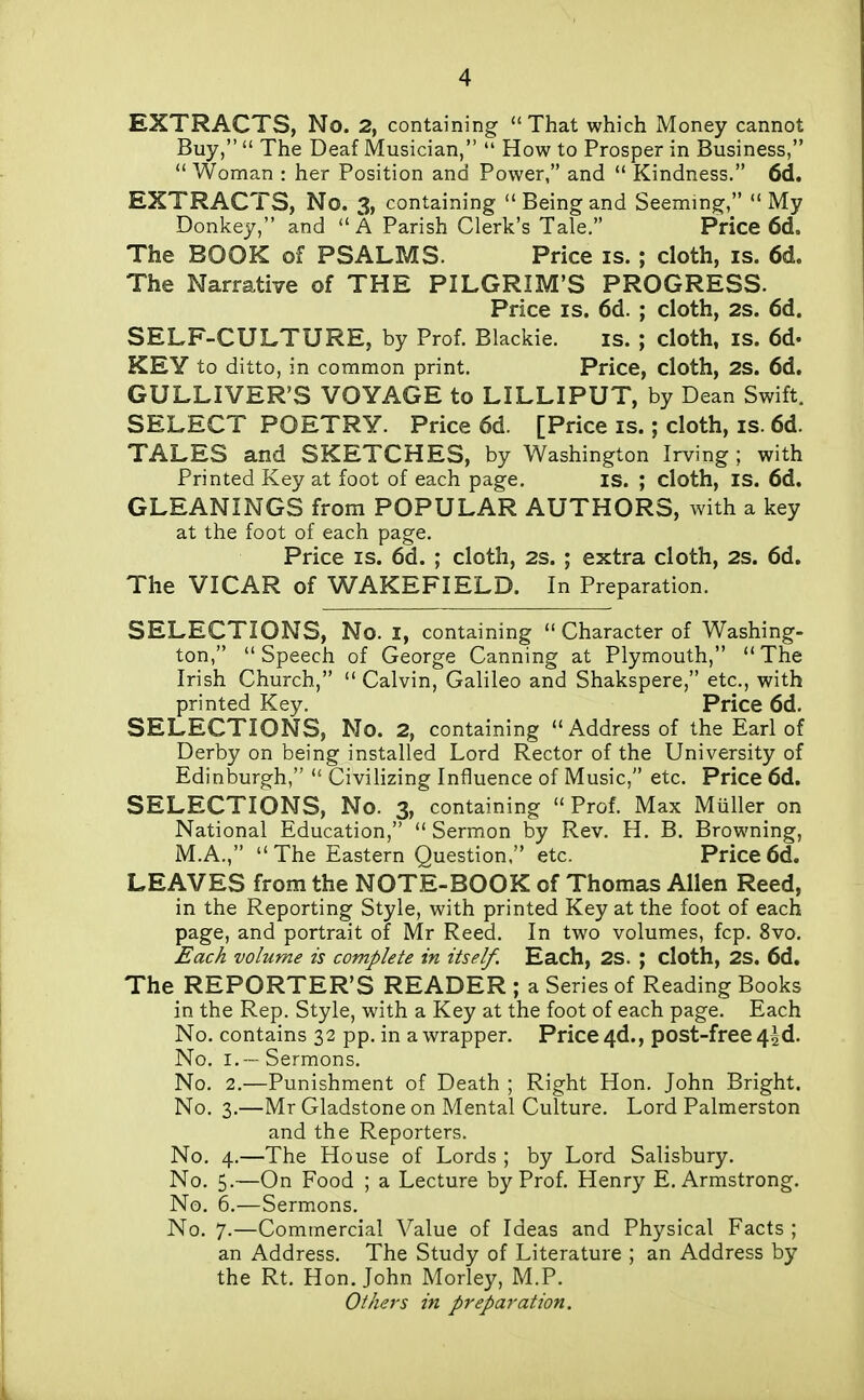 EXTRACTS, No. 2, containing That which Money cannot Buy,  The Deaf Musician,  How to Prosper in Business,  Woman : her Position and Power, and  Kindness. 6d. EXTRACTS, No. 3, containing  Being and Seeming,  My Donkey, and  A Parish Clerk's Tale. Price 6d. The BOOK of PSALMS. Price is. ; cloth, is. 6d. The Narrative of THE PILGRIM'S PROGRESS. Price IS. 6d. ; cloth, 2s. 6d. SELF-CULTURE, by Prof. Blackie. is. ; cloth, is. 6d. KEY to ditto, in common print. Price, cloth, 2S. 6d. GULLIVER'S VOYAGE to LILLIPUT, by Dean Swift. SELECT POETRY. Price 6d. [Price is.; cloth, is. 6d. TALES and SKETCHES, by Washington Irving; with Printed Key at foot of each page. is. ; cloth, IS. 6d. GLEANINGS from POPULAR AUTHORS, with a key at the foot of each page. Price IS. 6d. ; cloth, 2s. ; extra cloth, 2s. 6d. The VICAR of WAKEFIELD. In Preparation. SELECTIONS, No. I, containing  Character of Washing- ton, Speech of George Canning at Plymouth, The Irish Church,  Calvin, Galileo and Shakspere, etc., with printed Key. Price 6d. SELECTIONS, No. 2, containing Address of the Earl of Derby on being installed Lord Rector of the University of Edinburgh,  Civilizing Influence of Music, etc. Price 6d. SELECTIONS, No. 3, containing  Prof. Max Miiller on National Education,  Sermon by Rev. H. B, Browning, M.A.,  The Eastern Question, etc. Price 6d. LEAVES from the NOTE-BOOK of Thomas Allen Reed, in the Reporting Style, with printed Key at the foot of each page, and portrait of Mr Reed. In two volumes, fcp. 8vo. Each volume is complete in itself. Each, 2S. ; cloth, 2S. 6d. The REPORTER'S READER ; a Series of Reading Books in the Rep. Style, with a Key at the foot of each page. Each No. contains 32 pp. in a wrapper. Price 4d., post-free 4^d. No. I. — Sermons. No. 2.—Punishment of Death ; Right Hon. John Bright. No. 3.—Mr Gladstone on Mental Culture. Lord Palmerston and the Reporters. No. 4.—The House of Lords ; by Lord Salisbury. No. 5.—On Food ; a Lecture by Prof. Henry E.Armstrong. No. 6.—Sermons. No. 7.—Commercial Value of Ideas and Physical Facts ; an Address. The Study of Literature ; an Address by the Rt. Hon. John Morley, M.P. Others in preparation.