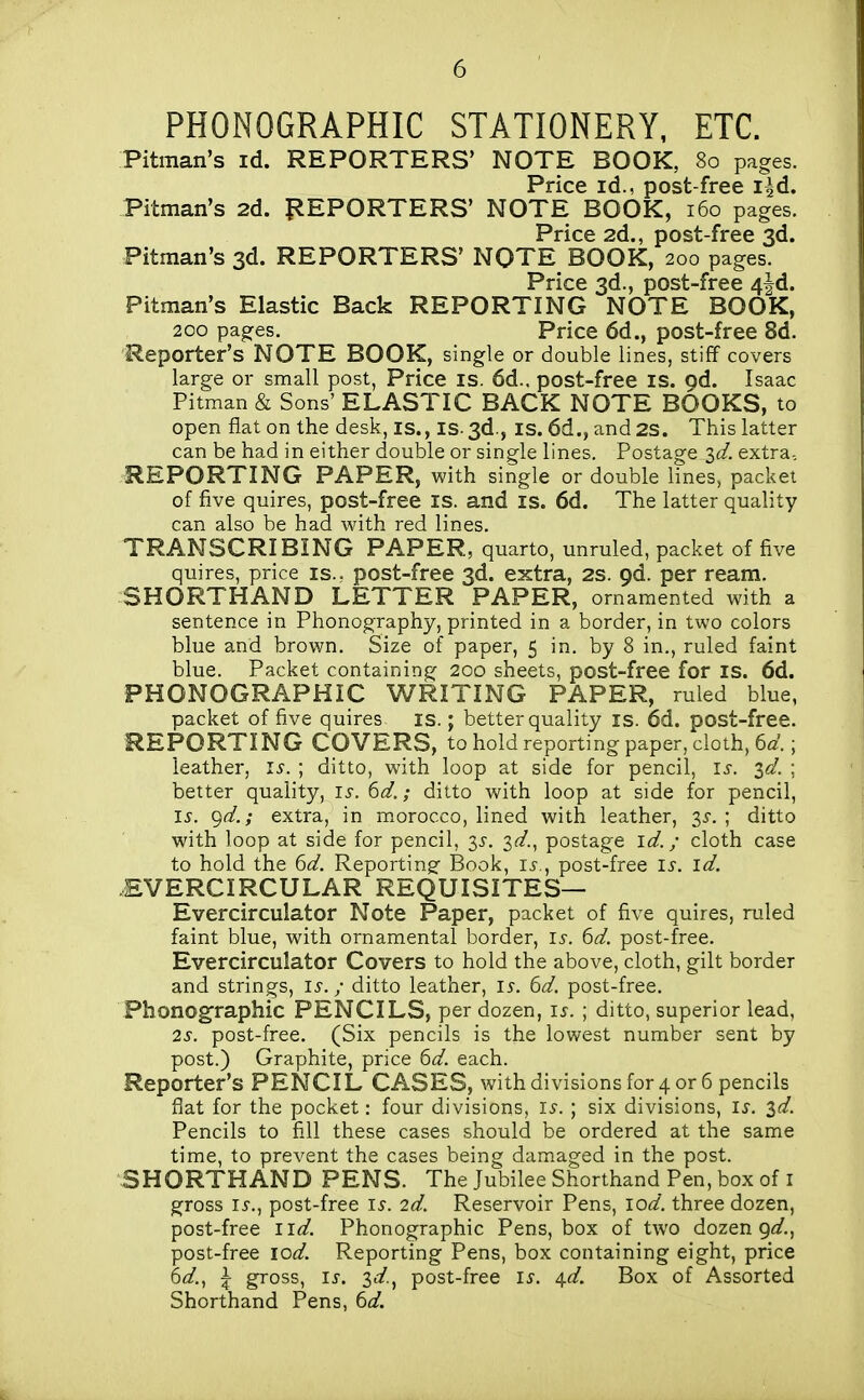 PHONOGRAPHIC STATIONERY, ETC. Pitman's id. REPORTERS' NOTE BOOK, 80 pages. Price id., post-free i^d. Pitman's 2d. {REPORTERS' NOTE BOOK, 160 pages. Price 2d., post-free 3d. Pitman's 3d. REPORTERS' NQTE BOOK, 200 pages. Price 3d., post-free 4|d. Pitman's Elastic Back REPORTING NOTE BOOK, 200 pages. Price 6d., post-free 8d. Reporter's NOTE BOOK, single or double lines, stiff covers large or small post, Price is. 6d.. post-free is. pd. Isaac Pitman & Sons' ELASTIC BACK NOTE BOOKS, to open flat on the desk, is., is. 3d., is. 6d., and 2S. This latter can be had in either double or single lines. Postage 2>d. extra-, REPORTING PAPER, with single or double lines, packet of five quires, post-free is. and is. 6d. The latter quality can also be had with red lines. TRANSCRIBING PAPER, quarto, unruled, packet of five quires, price is.; post-free 3d. extra, 2S. pd. per ream. SHORTHAND LETTER PAPER, ornamented with a sentence in Phonography, printed in a border, in two colors blue and brown. Size of paper, 5 in. by 8 in., ruled faint blue. Packet containing 200 sheets, post-free for IS. 6d. PHONOGRAPHIC WRITING PAPER, ruled blue, packet of five quires is.; better quality is. 6d. post-free. REPORTING COVERS, to hold reporting paper, cloth, 6^'.; leather, l.y. ; ditto, with loop at side for pencil, is. id. ; better quality, is. 6d.; ditto with loop at side for pencil, is. ^d.; extra, in morocco, lined with leather, is. ; ditto with loop at side for pencil, is. id... postage id.; cloth case to hold the ^d. Reporting^ Book, li-., post-free is. id. EVERCIRCULAR REQUISITES— Evercirculator Note Paper, packet of five quires, ruled faint blue, with ornamental border, i^-. ^d. post-free. Evercirculator Covers to hold the above, cloth, gilt border and strings, i^. / ditto leather, is. 6d. post-free. Phonog'raphic PENCILS, per dozen, is. ; ditto, superior lead, 2s. post-free. (Six pencils is the lowest number sent by post.) Graphite, price td. each. Reporter's PENCIL CASES, with divisions for 4 or 6 pencils flat for the pocket: four divisions, i.y. ; six divisions, is. id. Pencils to fill these cases should be ordered at the same time, to prevent the cases being damaged in the post. SHORTHAND PENS. The Jubilee Shorthand Pen, box of i gross is.., post-free is. 2d. Reservoir Pens, lod. three dozen, post-free iid. Phonographic Pens, box of two dozen 9fif., post-free lod. Reporting Pens, box containing eight, price 6^/., \ gross, is. id.^ post-free i^. 4.d. Box of Assorted Shorthand Pens, 6d.