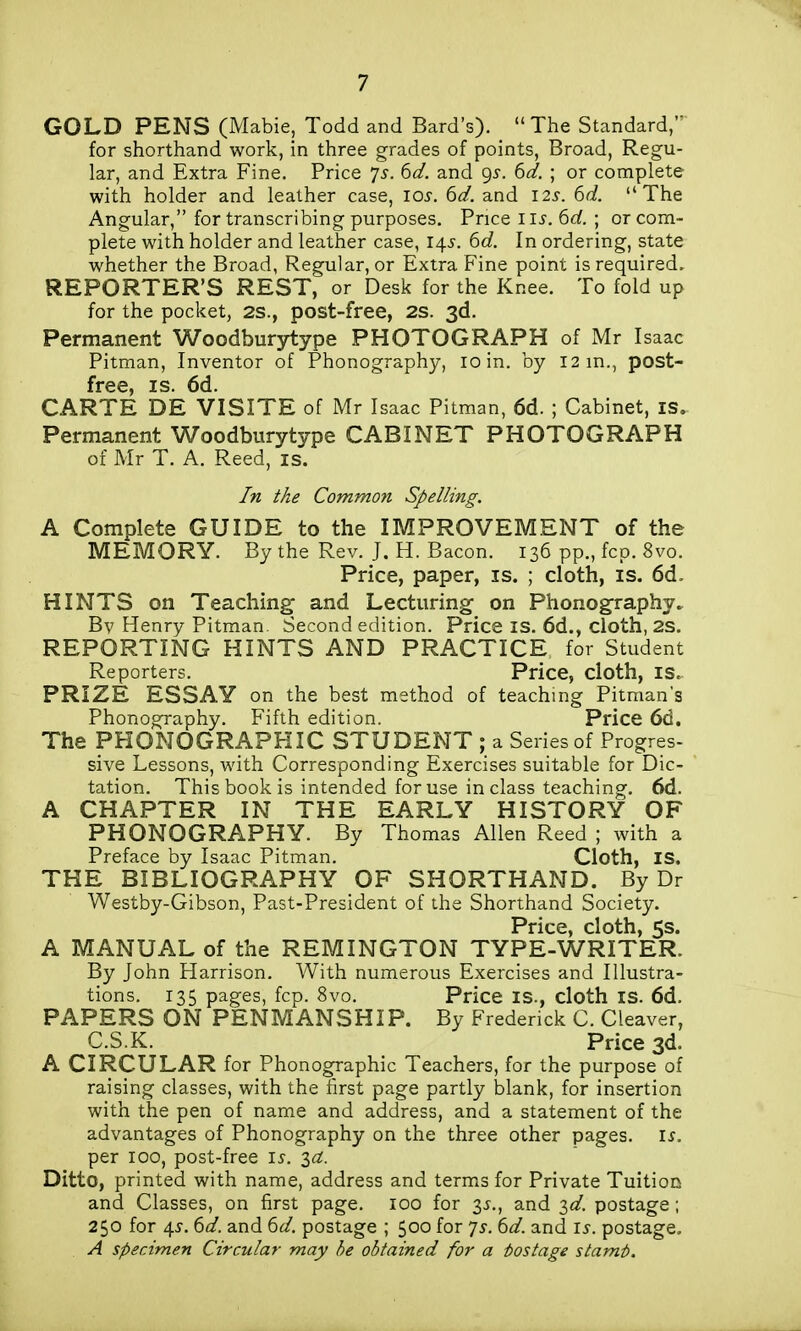 GOLD PENS (Mabie, Todd and Bard's). The Standard, for shorthand work, in three grades of points. Broad, Regu- lar, and Extra Fine, Price 7^. ^d. and 95-. ^d. ; or complete with holder and leather case, los. 6d. and 12s. 6d. The Angular, for transcribing purposes. Price I li-. 6af. ; or com- plete with holder and leather case, 145. 6d. In ordering, state whether the Broad, Regular, or Extra Fine point is required. REPORTER'S REST, or Desk for the Knee. To fold up for the pocket, 2S., post-free, 2S. 3d. Permanent Woodburytype PHOTOGRAPH of Mr Isaac Pitman, Inventor of Phonography, 10 in. by 12 m., post- free, IS. 6d. CARTE DE VISITE of Mr Isaac Pitman, 6d. ; Cabinet, is. Permanent Woodburytype CABINET PHOTOGRAPH of Mr T. A. Reed, is. In the Common Spelling. A Complete GUIDE to the IMPROVEMENT of the MEMORY. By the Rev. J. H. Bacon. 136 pp., fcp. 8vo. Price, paper, is. ; cloth, is. 6d. HINTS on Teaching and Lecturing on Phonography. Bv Henry Pitman. Second edition. Price IS. 6d., cloth, 2S. REPORTING HINTS AND PRACTICE for Student Reporters. Price, cloth, is. PRIZE ESSAY on the best method of teaching Pitman's Phonography. Fifth edition. Price 6d. The PHONOGRAPHIC STUDENT ; a Series of Progres- sive Lessons, with Corresponding Exercises suitable for Dic- tation. This book is intended for use in class teaching. 6d. A CHAPTER IN THE EARLY HISTORY OF PHONOGRAPHY. By Thomas Allen Reed ; with a Preface by Isaac Pitman. Cloth, IS. THE BIBLIOGRAPHY OF SHORTHAND. By Dr Westby-Gibson, Past-President of the Shorthand Society. Price, cloth, 5s. A MANUAL of the REMINGTON TYPE-WRITER. By John Harrison. With numerous Exercises and Illustra- tions. 135 pages, fcp. 8vo. Price is., cloth is. 6d. PAPERS ON PENMANSHIP. By Frederick C. Cleaver, C.S.K. Price 3d. A CIRCULAR for Phonographic Teachers, for the purpose of raising classes, with the first page partly blank, for insertion with the pen of name and address, and a statement of the advantages of Phonography on the three other pages. I^. per 100, post-free i^. 3a;. Ditto, printed with name, address and terms for Private Tuition and Classes, on first page. 100 for 3^., and id. postage; 250 for 45-. ^d. and ^d. postage ; 500 for ']s. td. and i^. postage, A specimen Circular may he obtained for a iostage stamt>.