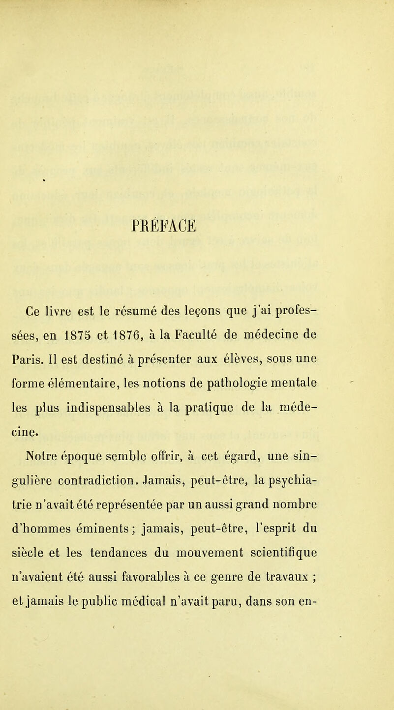 PRÉFACE Ce livre est le résumé des leçons que j'ai profes- sées, en 1875 et 1876, à la Faculté de médecine de Paris. Il est destiné à présenter aux élèves, sous une forme élémentaire, les notions de pathologie mentale les plus indispensables à la pratique de la méde- cine. Notre époque semble offrir, à cet égard, une sin- gulière contradiction. Jamais, peut-être, la psychia- trie n'avait été représentée par un aussi grand nombre d'hommes éminents ; jamais, peut-être, l'esprit du siècle et les tendances du mouvement scientifique n'avaient été aussi favorables à ce genre de travaux ; et jamais le public médical n'avait paru, dans son en-