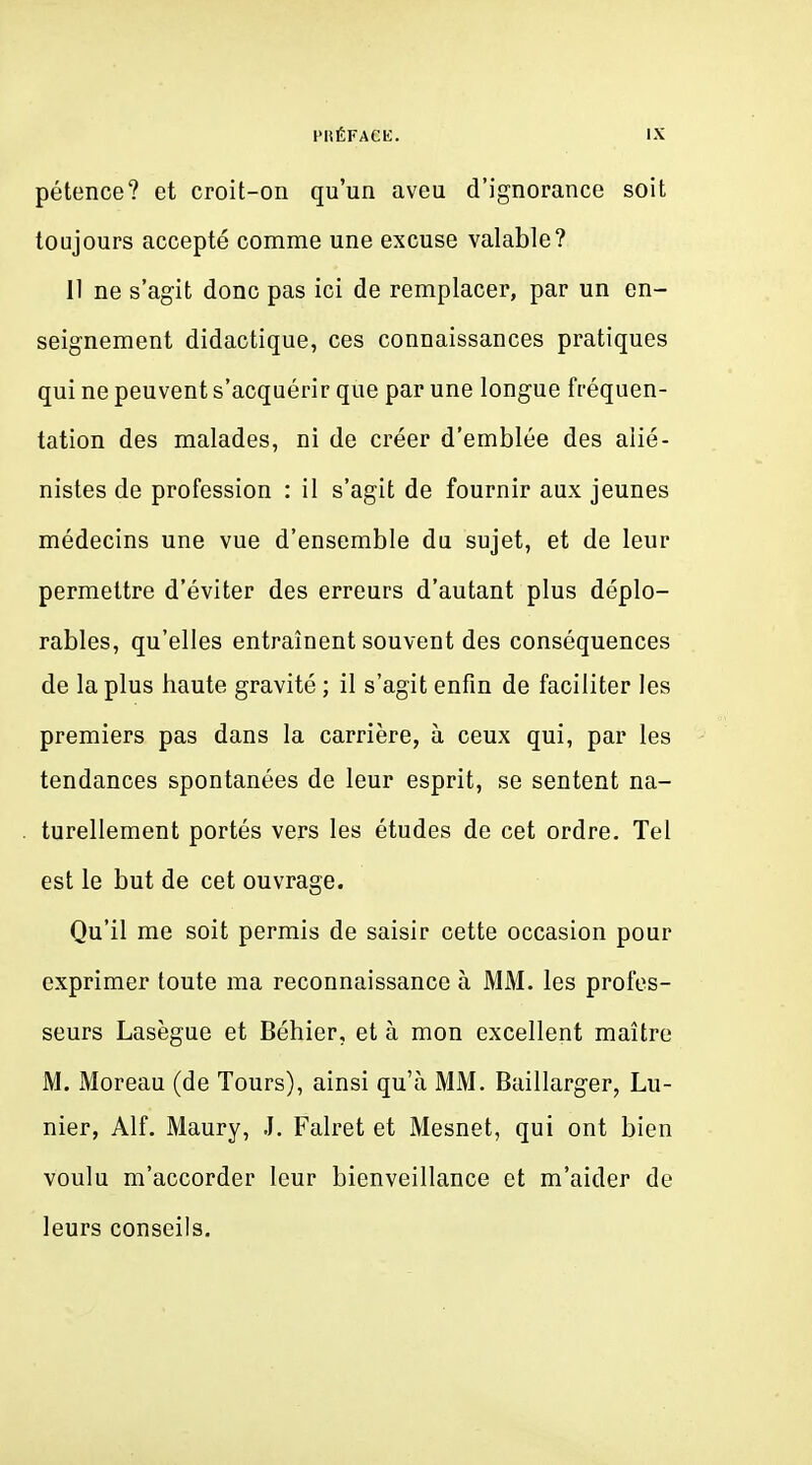 pétence? et croit-on qu'un aveu d'ignorance soit toujours accepté comme une excuse valable? Il ne s'agit donc pas ici de remplacer, par un en- seignement didactique, ces connaissances pratiques qui ne peuvent s'acquérir que par une longue fréquen- tation des malades, ni de créer d'emblée des alié- nistes de profession : il s'agit de fournir aux jeunes médecins une vue d'ensemble du sujet, et de leur permettre d'éviter des erreurs d'autant plus déplo- rables, qu'elles entraînent souvent des conséquences de la plus haute gravité ; il s'agit enfin de faciliter les premiers pas dans la carrière, à ceux qui, par les tendances spontanées de leur esprit, se sentent na- turellement portés vers les études de cet ordre. Tel est le but de cet ouvrage. Qu'il me soit permis de saisir cette occasion pour exprimer toute ma reconnaissance à MM. les profes- seurs Lasègue et Béhier, et à mon excellent maître M. Moreau (de Tours), ainsi qu'à MM. Baillarger, Lu- nier, Alf. Maury, .1. Falret et Mesnet, qui ont bien voulu m'accorder leur bienveillance et m'aider de leurs conseils.