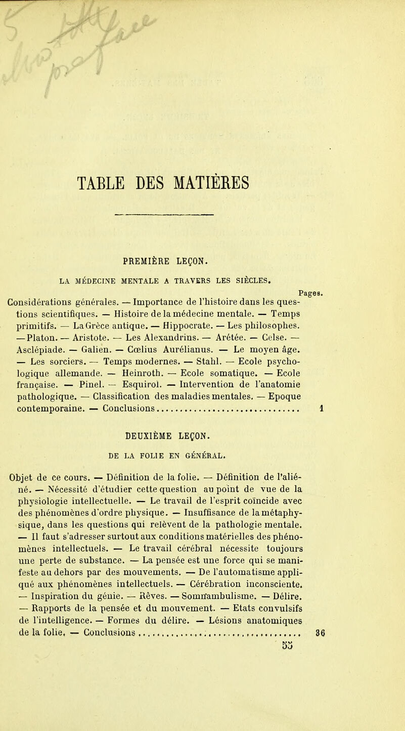 5 >^ . /T^ ' i TABLE DES MATIÈRES PREMIÈRE LEÇON. LA MÉDECINE MENTALE A TRAVERS LES SIÈCLES. Page Considérations générales. — Importance de l'histoire dans les ques- tions scientifiques. — Histoire de la médecine mentale. — Temps primitifs. — La Grèce antique. — Hippocrate. — Les philosophes. — Platon. — Aristote. — Les Alexandrins. — Arétée. — Celse. — Asclépiade. — Galien. — Cœlius Aurélianus. — Le moyen âge. — Les sorciers. — Temps modernes. — Stahl. — Ecole psycho- logique allemande. — Heinroth. — Ecole somatique. — Ecole française. — Pinel. — Esquirol. — Intervention de l'anatomie pathologique. — Classification des maladies mentales. — Epoque contemporaine. — Conclusions DEUXIÈME LEÇON. DE LA FOLIE EN GÉNÉRAL. Objet de ce cours. — Définition de la folie. — Définition de l'alié- né. — Nécessité d'étudier cette question au point de vue de la physiologie intellectuelle. — Le travail de l'esprit coïncide avec des phénomènes d'ordre physique. — Insuffisance de lamétaphy- sique, dans les questions qui relèvent de la pathologie mentale. — Il faut s'adresser surtout aux conditions matérielles des phéno- mènes intellectuels. — Le travail cérébral nécessite toujours une perte de substance. — La pensée est une force qui se mani- feste au dehors par des mouvements. — De l'automatisme appli- qué aux phénomènes intellectuels. — Cérébration inconsciente. — Inspiration du génie. — Rêves. — Somnambulisme. — Délire. — Rapports de la pensée et du mouvement. — Etats convulsifs de l'intelligence. — Formes du délire. — Lésions anatomiques de la folie, — Conclusions