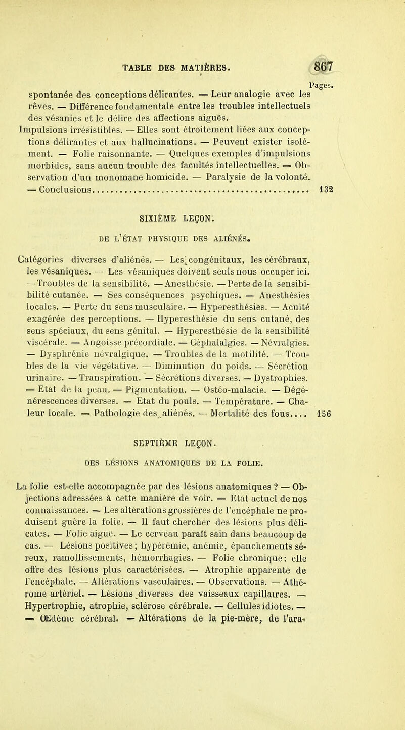 Pages. Spontanée des conceptions délirantes. — Leur analogie avec les rêves. — Différence fondamentale entre les troubles intellectuels des vésanies et le délire des affections aiguës. Impulsions irrésistibles. —Elles sont étroitement liées aux concep- tions délirantes et aux hallucinations. — Peuvent exister isolé- ment. — Folie raisonnante. — Quelques exemples d'impulsions morbides, sans aucun trouble des facultés intellectuelles. — Ob- servation d'un monomane homicide. — Paralysie de la volonté. — Conclusions 132 SIXIÈME lkçon: DE l'État physique des aliénés. Catégories diverses d'aliénés.— Les^ congénitaux, les cérébraux, les vésaniques. — Les vésaniques doivent seuls nous occuper ici. — Troubles de la sensibilité. —Anesthésie. —Perte de la sensibi- bilité cutanée. — Ses conséquences psychiques. — Anesthésies locales. — Perte du sens musculaire. — Hyperesthésies. — Acuité exagérée des perceptions. — Hyperesthésie du sens cutané, des sens spéciaux, du sens génital. — Hyperesthésie de la sensibilité viscérale. —Angoisse précordiale. — Céphalalgies. — Névralgies. — Dysphrénie uévi-algique. — Troubles de la motilité. — Trou- bles de la vie végétative. — Diminution du poids. — Sécrétion urinaire. — Transpiration. — Sécrétions diverses. — Dystrophies. — Etat de la peau. — Pigmentation. — Ostéo-malacie. — Dégé- nérescences diverses. — Etat du pouls. — Température. — Cha- leur locale. — Pathologie des,.aliénés. — Mortalité des fous.... 156 SEPTIÈME LEÇON. DES LÉSIONS ANATOMIQUES DE LA FOLIE. La folie est-elle accompagnée par des lésions anatomiques ? — Ob- jections adressées à cette manière de voir. — Etat actuel de nos connaissances. — Les altérations grossières de l'encéphale ne pro- duisent guère la folie. — Il faut chercher des lésions plus déli- cates. — Folie aiguë. — Le cerveau parait sain dans beaucoup de cas. — Lésions positives ; hypérémie, anémie, épauchements sé- reux, ramollissements, hémorrhagies. — Folie chronique: elle offre des lésions plus caractérisées. — Atrophie apparente de l'encéphale. — Altérations vasculaires. — Observations. — Athé- rome artériel. — Lésions ^diverses des vaisseaux capillaires. — Hypertrophie, atrophie, sclérose cérébrale. — Cellules idiotes. — — OEdème cérébral. — Altérations de la pie-mère, de l'ara-