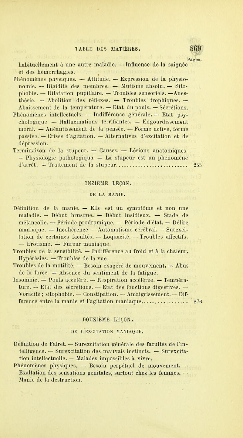 Pages, habituellement à uue autre maladie. — Influence de la saignée et des hémorrhagies. Phénomènes physiques. — Attitude. — Expression de la physio- nomie. — Rigidité des membres. — Mutisme absolu. — Sito- phobie. — Dilatation pupillaire. — Troubles sensoriels. —Anes- thésie. ~ Abolition des réflexes. — Troubles trophiques. — Abaissement de la température. — Etat du pouls. — Sécrétions. Phénomènes intellectuels. ~ ludifl'érence générale. — Etat psy- chologique. — Hallucinations teiriflantes. — Engourdissement moral. — Anéantissement de la pensée. — Forme active, forme passive. — Crises d'agitation.—Alternatives d'excitation et de dépression. Terminaison de la stupeur. — Causes. — Lésions anatomiques. — Physiologie pathologique. — La stupeur est un phénomène d'arrêt. — Traitement de la stupeur 253 ONZIÈME LEÇON. DE LA MANIE. Définition de la manie. — Elle est un symptôme et non une maladie. — Début brusque. — Début insidieux. — Stade de mélancolie. — Période prodromique. — Période d'état. — Délire maniaque. — Incohérence — Automatisme cérébral. - Surexci- tation de certainiis facultés. — Loquacité. — Troubles affectifs. — Erotisme. — Fureur maniaque. Troubles de la sensibilité. — ludifl'érence au froid et à la chaleur. Hypérésies. —Troubles de la vue. Troubles de la motilité. — Besoin exagéré de mouvement. — Abus de la force. — Absence du sentiment de la fatigue. Insomnie. — Pouls accéléré. — Respiration accélérée. — Tempéra- ture. — Etat des sécrétions. — Etat des fonctions digestives. — Voracité ; sitophobie. — Constipation. — Amaigrissement. — Dif- férence entre la manie et l'agitation maniaque 276 DOUZIÈME LEÇON. DE l'excitation MANIAQUE. Définition de Falret. — Surexcitation générale des facultés de l'in- telligence. — Surexcitation des mauvais instincts. — Surexcita- tion intellectuelle. — Malades impossibles à vivre. Phénomènes physiques. — Besoin perpétuel de mouvement. — Exaltation des sensations génitales, surtout chez les femmes. — Manie de la destruction.