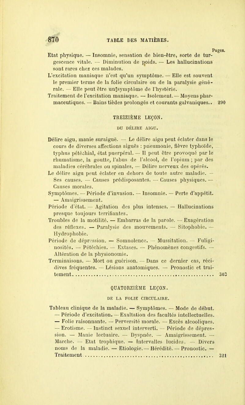 Etat physique. — Insomnie, sensation de bien-être, sorte de tur- gescence vitale. — Diminution de p^oids. — Les hallucinations sont rares chez ces malades. L'excitation maniaque n'est qu'un symptôme. — Elle est souvent le premier terme de la folie circulaire ou de la paralysie géné- rale. — Elle peut être unjsymptôme de l'hystérie. Traitement de l'excitation maniaque. — Isolement. —Moyens phar- maceutiques. — Bains tièdes prolongés et courants galvaniques.. 290 TREIZIÈME LEÇON. DU DÉLIRE AIGU. Délire aigu, manie suraiguë. — Le délire aigu peut éclater dans le cours de diverses affections aiguës : pneumonie, fièvre typhoïde, typhus pétéchial, état puerpéral. — Il peut être provoqué par le rhumatisme, la goutte, l'abus de l'alcool, de l'opium ; par des maladies cérébrales ou spinales, — Délire nerveux des opérés. Le délire aigu peut éclater en dehors de toute autre maladie. — Ses causes. — Causes prédisposantes. — Causes physiques. — Causes morales. Symptômes. — Période d'invasion. — Insomnie. — Perte d'appétit. — Amaigrissement. Période d'état. — Agitation des plus intenses. — Hallucinations presque toujours terrifiantes. Troubles de la motilité. — Embarras de la parole. — Exagération des réflexes. — Paralysie des mouvements. — Sitophobie. — Hydrophobie. Période de dépression. — Somnolence. - Mussitation. — Fuligi- nosités. — Pétéchies. — Extases. — Phénomènes congestifs. — Altération de la physionomie. Terminaisons. — Mort ou guérison. — Dans ce dernier cas, réci- dives fréquentes. — Lésions anatomiques. — Pronostic et trai- tement 303 QUATORZIÈME LEÇON. DE LA FOLIE CIRCULAIRE. Tableau clinique de la maladie. — Symptômes. — Mode de début. — Période d'excitation.—Exaltation des facultés intellectuelles. — Folie raisonnante. — Perversité morale. — Excès alcooliques. — Erotisme. — Instinct sexuel interverti. — Période de dépres- sion. — Manie lectuaire. — Dyspnée. — Amaigrissement. — Marche, — Etat trophique. — Intervalles lucides. — Divers noms de la maladie. — Etiologie. — Hérédité. — Pronostic. — Traitement , 321