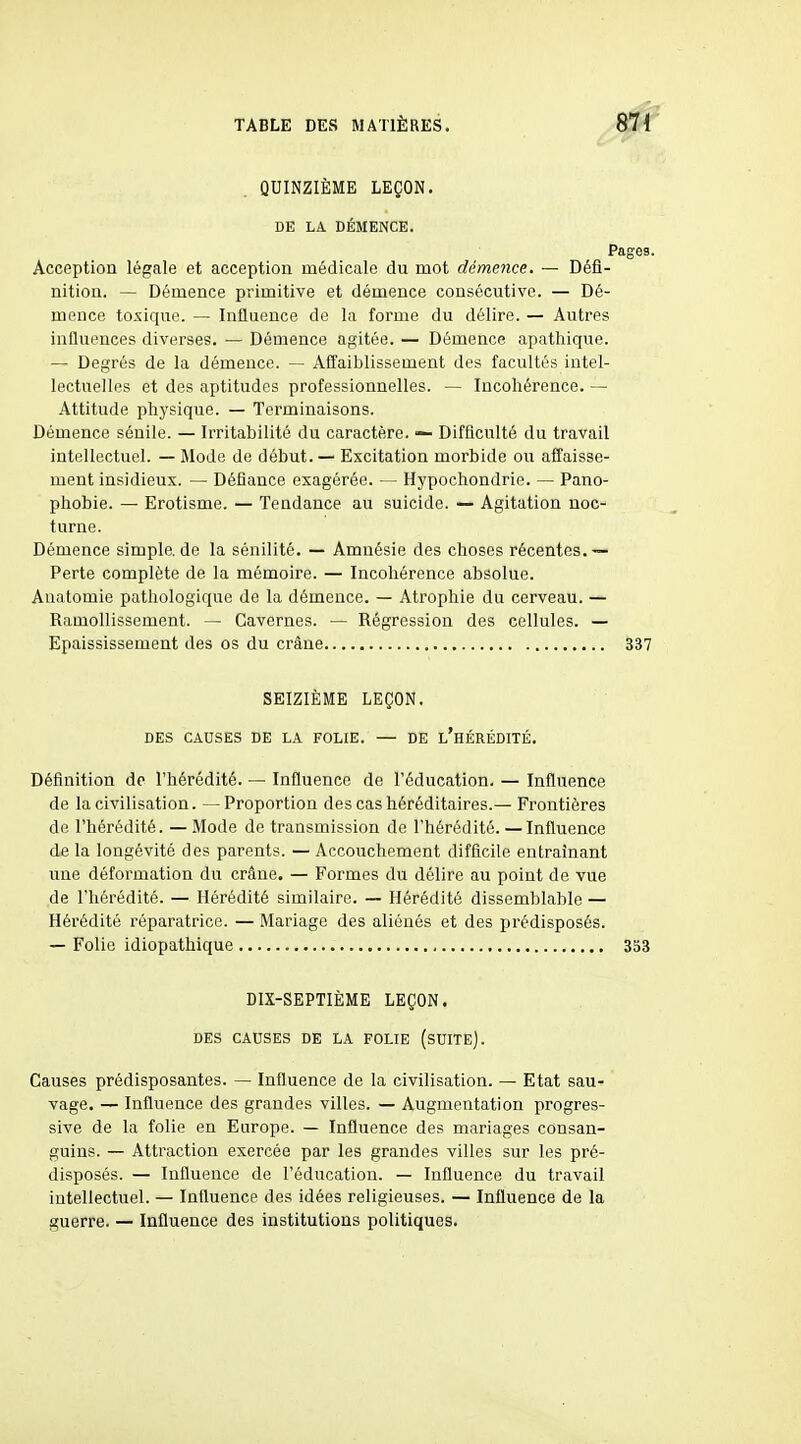 QUINZIÈME LEÇON. DE LA DÉMENCE. Acception légale et acception médicale du mot démence. — Défl- nitiou. — Démence primitive et démence consécutive. — Dé- mence toxique. — Influence de la forme du délire. — Autres influences diverses. — Démence agitée. — Démence apathique. — Degrés de la démence. — Affaiblissement des facultés intel- lectuelles et des aptitudes professionnelles. — Incohérence. — Attitude physique. — Terminaisons. Démence sénile. — Irritabilité du caractère. — Difficulté du travail intellectuel. — Mode de début. — Excitation morbide ou affaisse- ment insidieux. — Défiance exagérée. — Hypochondrie. — Pano- phobie. — Erotisme. — Tendance au suicide. — Agitation noc- turne. Démence simple.de la sénilité. — Amnésie des choses récentes.— Perte complète de la mémoire. — Incohérence absolue. Anatomie pathologique de la démence. — Atrophie du cerveau. — Ramollissement. — Cavernes. — Régression des cellules. — Epaississement des os du crâne SEIZIÈME LEÇON. DES CAUSES DE LA FOLIE. — DE l'hÉRÉDITÉ. Définition de l'hérédité. — Influence de l'éducation. — Influence de la civilisation. —Proportion des cas héréditaires.— Frontières de l'hérédité. — Mode de transmission de l'hérédité. — Influence de la longévité des parents. — Accouchement difficile entraînant une déformation du crâne. — Formes du délire au point de vue de l'hérédité. — Hérédité similaire. — Hérédité dissemblable — Hérédité réparatrice. — Mariage des aliénés et des prédisposés. — Folie idiopathique DIX-SEPTIÈME LEÇON. DES CAUSES DE LA FOLIE (sUITE). Causes prédisposantes. — Influence de la civilisation. — Etat sau- vage. — Influence des grandes villes. — Augmentation progres- sive de la folie en Europe. — Influence des mariages consan- guins. — Attraction exercée par les grandes villes sur les pré- disposés. — Influence de l'éducation. — Influence du travail intellectuel. — Influence des idées religieuses. — Influence de la guerre. — Influence des institutions politiques.