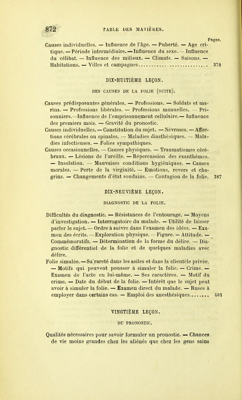 Pages. Causes individuelles. — Influence de l'âge. — Puberté. — Age cri- tique.— Période intermédiaire. — Influence du sexe.— Influence du célibat. — Influence des milieux. — Climats. — Saisons. — Habitations. — Villes et campagnes 370 DIX-HUITIÈME LEÇON. DES CAUSES DE LA FOLIE (sUITE). Causes prédisposantes générales. — Professions. — Soldats et ma- rins. — Professions libérales. — Professions manuelles. — Pri- sonniers.—Influence de l'emprisonnement cellulaire.— Influence des premiers mois. — Gravité du pronostic. Causes individuelles. — Constitution du sujet. —Névroses. —Affec- tions cérébrales ou spinales. — Maladies diasthésiques. — Mala- dies infectieuses. — Folies sympathiques. Causes occasionnelles. — Causes physiques. — Traumatismes céré- braux. — Lésions de l'oreille. — Répercussion des exanthèmes. — Insolation. — Mauvaises conditions hygiéniques. — Causes morales. — Perte de la virginité. — Emotions, revers et cha- grins. — Changements d'état soudains. — Contagion de la folie. 387 DIX-NEUVIÈME LEÇON. DIAGNOSTIC DE LA FOLIE. Difficultés du diagnostic. — Résistances de l'entourage. — Moyens d'investigation. — Interrogatoire du malade. — Utilité de laisser parler le sujet. — Ordre à suivre dans l'examen des idées. — Exa- men des écrits. —Exploration physique. — Figure. — Attitude. — Commémoratifs. — Détermination de la forme du délire. — Dia- gnostic différentiel de la folie et de quelques maladies avec délire. Folie simulée. — Sarareté dans les asiles et dans la clientèle privée. — Motifs qui peuvent pousser à simuler la folie. — Crime. — Examen de l'acte en lui-même. — Ses caractères. — Motif du crime. — Date du début de la folie. — Intérêt que le sujet peut avoir à simuler la folie. — Examen direct du malade. — Ruses à employer dans certains cas. — Emploi des anesthésiques 403 VINGTIÈME LEÇON. DU PRONOSTIC. Qualités nécessaires pour savoir formuler un pronostic. — Chances de vie moins grandes chez les aliénés que chez les gens sains