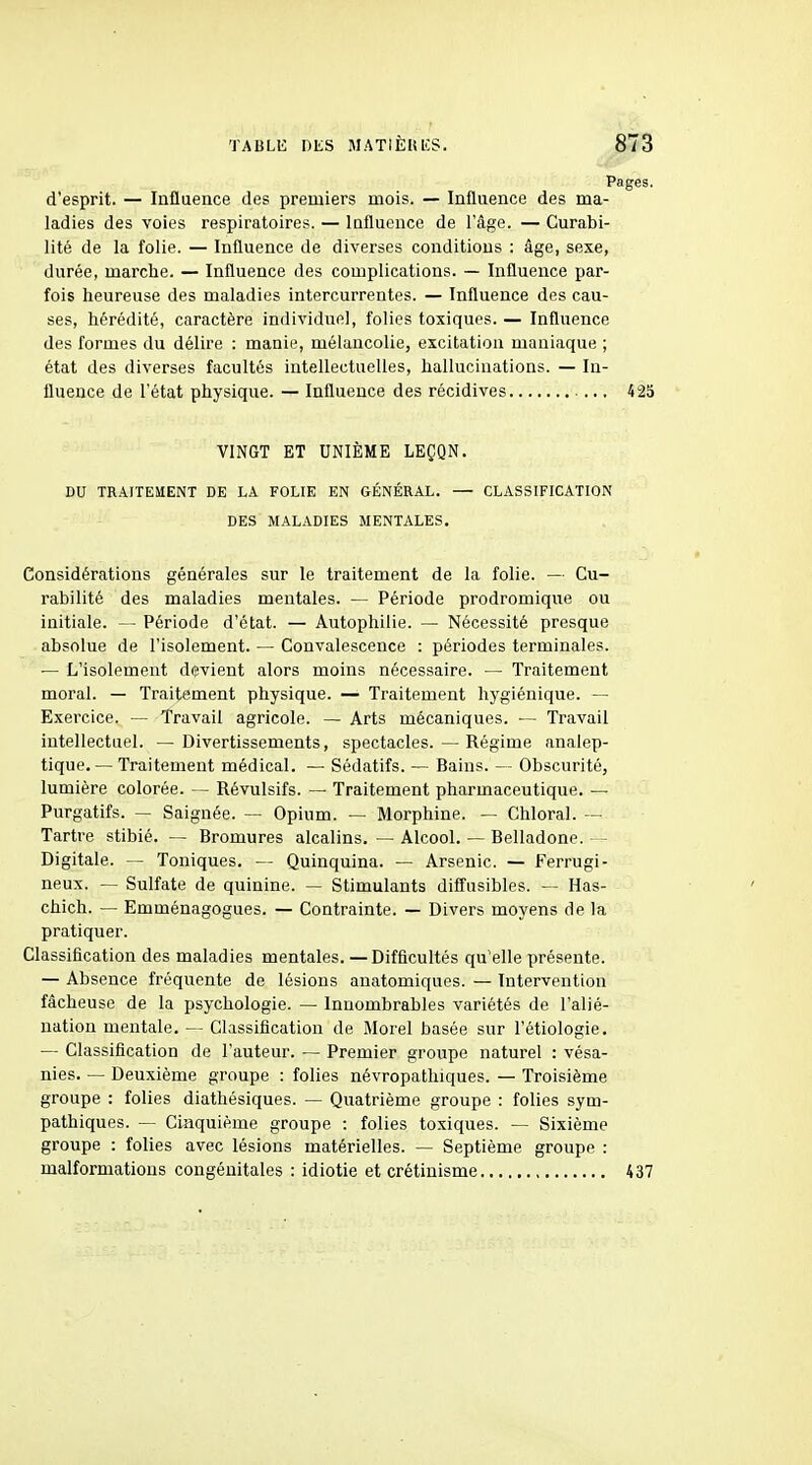 Pages, d'esprit. — Inflaence des premiers mois. — Influence des ma- ladies des voies respiratoires. — Influence de l'âge. — Curabi- lité de la folie. — Influence de diverses conditions : âge, sexe, durée, marche. — Influence des complications. — Influence par- fois heureuse des maladies intercurrentes. — Influence des cau- ses, hérédité, caractère individuel, folies toxiques. — Influence des formes du délire : manie, mélancolie, excitation maniaque ; état des diverses facultés intellectuelles, hallucinations. — In- fluence de l'état physique. — Influence des récidives ... 425 VINGT ET UNIÈME LEÇQN. DU TRAITEMENT DE LA FOLIE EN GÉNÉRAL. — CLASSIFICATION DES MALADIES MENTALES. Considérations générales sur le traitement de la folie. — Cu- l'abilité des maladies mentales. — Période prodromique ou initiale. — Période d'état. — Autophilie. — Nécessité presque absolue de l'isolement. — Convalescence : périodes terminales. — L'isolement devient alors moins nécessaire. — Traitement moral. — Traitement physique. — Traitement hygiénique. — Exercice. — Travail agricole. — Arts mécaniques. — Travail intellectuel. — Divertissements, spectacles. — Régime analep- tique, — Traitement médical. — Sédatifs. — Bains. — Obscurité, lumière colorée. — Révulsifs. — Traitement pharmaceutique. — Purgatifs. — Saignée. — Opium. — Morphine. — Chloral. — Tartre stibié. — Bromures alcalins. — Alcool. — Belladone. — Digitale. — Toniques. — Quinquina. — Arsenic. — Ferrugi- neux. ~ Sulfate de quinine. — Stimulants diffusibles. — Has- chich. — Emménagogues. — Contrainte. — Divers moyens de la pratiquer. Classification des maladies mentales. — Difficultés qu'elle présente. — Ab sence fréquente de lésions anatomiques. — Intervention fâcheuse de la psychologie. — Innombrables variétés de l'alié- nation mentale. — Classification de Morel basée sur l'étiologie. — Classification de l'auteur. — Premier groupe naturel : vésa- nies. — Deuxième groupe : folies névropathiques. — Troisième groupe : folies diathésiques. — Quatrième groupe : folies sym- pathiques. — Cinquième groupe : folies toxiques. — Sixième groupe : folies avec lésions matérielles. — Septième groupe : malformations congénitales : idiotie et crétinisme 437