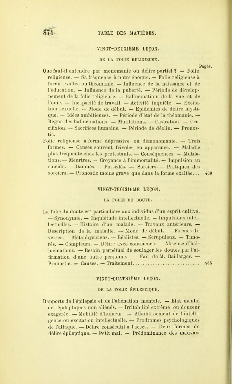 VINGT-DEUXIÈME LEÇON. DE LA FOLIE RELIGIEUSE. Pages. Que faut-il entendre par monomanie ou délire partiel ? — Folie religieuse. — Sa fréquence à notre époque. — Folie religieuse à forme exaltée ou tliéomanie. — Influence de la naissance et de l'éducation. — Inlluencu de la puberté. — Période de dévelop- pement de la folie religieuse. — Hallucinations de la vue et de l'ouïe. — Incapacité de travail. — Activité inquiète. — Excita- tion sexuelle. — Mode de début. — Epidémies de délire mysti- que. — Idées ambitieuses. — Période d'état de la théomauie. — Règne des hallucinations. — Mutilations. — Castration. — Cru- cifixion. — Sacrifices humains. — Période de déclin. — Pronos- tic. Folie religieuse à forme dépressive ou démonomanie. — Trois formes. — Causes souvent frivoles en apparence. — IWaladie plus fréquente chez les protestants. — Conséquences. — Mutila- tions. — Meurtres. ~ Croyance à l'immortalité. — Impulsion au suicide. — Damnés. — Possédés. — Sorciers. — Pratiques des sorciers. — Pronostic moins grave que dans la forme exaltée... 460 VINGT-TROISIÈME LEÇON. LA FOLIE DU DOUTE, La folio du doute est particulière aux individus d'un esprit cultivé. — Synonymie. — Inquiétude intellectuelle. — Impulsions intel- lectuelles. — Histoire d'un malade. — Travaux antérieurs. — Description de la maladie. — Mode de début. — Formes di- verses. — Métaphysiciens. — Réalistes. — Scrupuleux. — Timo- rés. — Compteurs. — Délire avec conscience. — Absence d'hal- lucinations. — Besoin perpétuel de soulager les doutes par l'af- firmation d'une autre personne. — Fait de M. Baillarger. — Pronostic. — Causes. — Traitement 48ij VINGT-QDATRIÈME LEÇON. DE LA FOLIE ÉPILEPTIQUE. Rapports de l'épilepsie et de l'aliénation mentale. — Etat mental des épileptiques non aliénés. — Irritabilité extrême ou douceur exagérée. — Mobilité d'humeur. — Affaiblissement de l'intelli- gence ou excitation intellectuelle. — Prodromes psychologiques de l'attaque. — Délire consécutif à l'accès. — Deux formes de délire épileptique. — Petit mal. — Prédominance des mauvais