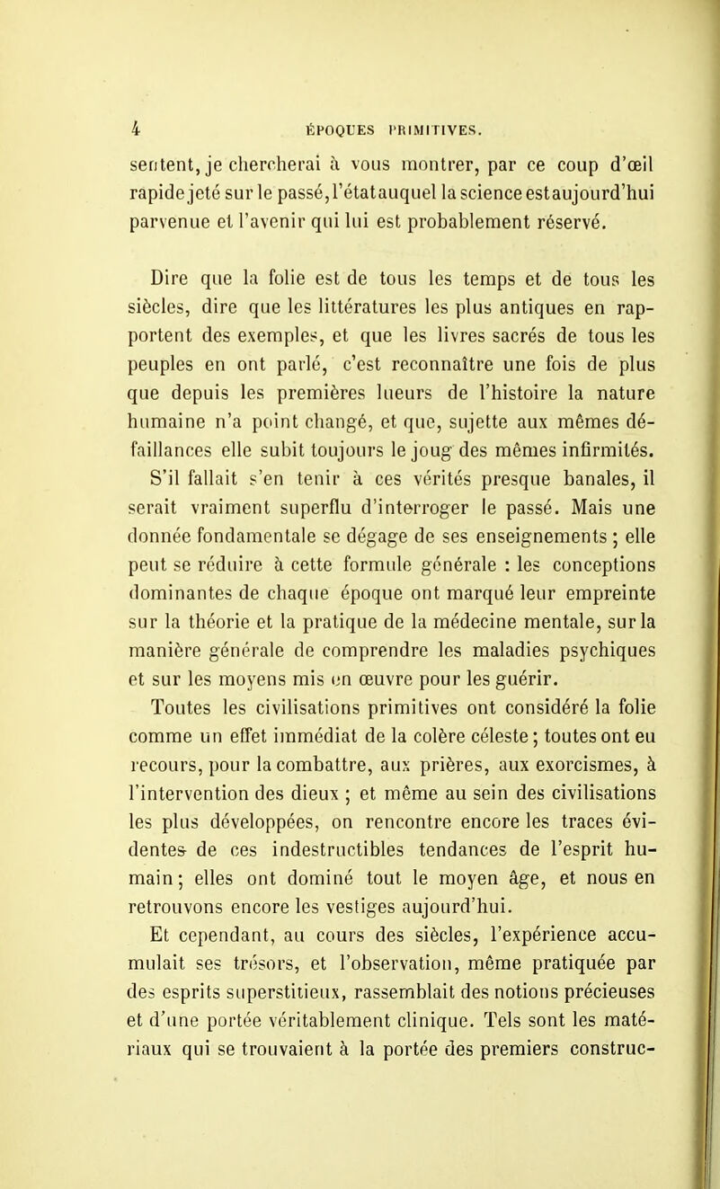 sentent, je chercherai à vous montrer, par ce coup d'oeil rapide jeté sur le passé, l'étatauquel la science estaujourd'hui parvenue et l'avenir qui lui est probablement réservé. Dire que la folie est de tous les temps et de tous les siècles, dire que les littératures les plus antiques en rap- portent des exemples, et que les livres sacrés de tous les peuples en ont parlé, c'est reconnaître une fois de plus que depuis les premières lueurs de l'histoire la nature humaine n'a point changé, et que, sujette aux mêmes dé- faillances elle subit toujours le joug des mêmes infirmités. S'il fallait s'en tenir à ces vérités presque banales, il serait vraiment superflu d'interroger le passé. Mais une donnée fondamentale se dégage de ses enseignements ; elle peut se réduire à cette formule générale : les conceptions dominantes de chaque époque ont marqué leur empreinte sur la théorie et la pratique de la médecine mentale, sur la manière générale de comprendre les maladies psychiques et sur les moyens mis un œuvre pour les guérir. Toutes les civilisations primitives ont considéré la folie comme un effet immédiat de la colère céleste ; toutes ont eu recours, pour la combattre, aux prières, aux exorcismes, à l'intervention des dieux ; et même au sein des civilisations les plus développées, on rencontre encore les traces évi- dentes- de ces indestructibles tendances de l'esprit hu- main; elles ont dominé tout le moyen âge, et nous en retrouvons encore les vestiges aujourd'hui. Et cependant, au cours des siècles, l'expérience accu- mulait ses trésors, et l'observation, même pratiquée par des esprits superstitieux, rassemblait des notions précieuses et d'une portée véritablement clinique. Tels sont les maté- riaux qui se trouvaient à la portée des premiers construc-