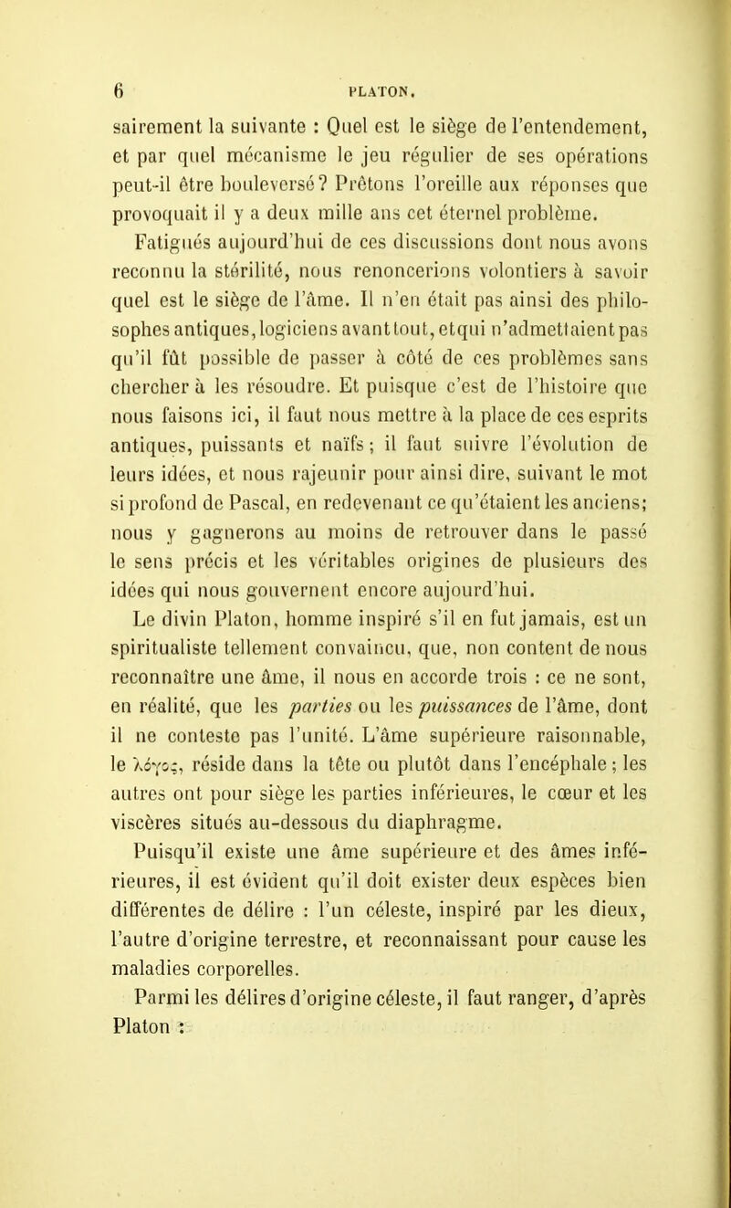 sairement la suivante : Quel est le siège de l'entendement, et par quel mécanisme le jeu régulier de ses opérations peut-il être bouleversé? Prêtons l'oreille aux réponses que provoquait il y a deux raille ans cet éternel problème. Fatigués aujourd'hui de ces discussions dont nous avons reconnu la stérilité, nous renoncerions volontiers à savoir quel est le siège de l'âme. Il n'en était pas ainsi des philo- sophes antiques, logiciens avant tout, etqui n'admettaient pas qu'il fût possible de passer à côté de ces problèmes sans chercher à les résoudre. Et puisque c'est de l'histoire que nous faisons ici, il faut nous mettre à la place de ces esprits antiques, puissants et naïfs ; il faut suivre l'évolution de leurs idées, et nous rajeunir pour ainsi dire, suivant le mot si profond de Pascal, en redevenant ce qu'étaient les anciens; nous y gagnerons au moins de retrouver dans le passé le sens précis et les véritables origines de plusieurs des idées qui nous gouvernent encore aujourd'hui. Le divin Platon, homme inspiré s'il en fut jamais, est un spiritualiste tellement convairicu, que, non content de nous reconnaître une âme, il nous en accorde trois : ce ne sont, en réalité, que les parties ou les puissances de l'âme, dont il ne conteste pas l'unité. L'âme supérieure raisonnable, le Xôvo;, réside dans la tête ou plutôt dans l'encéphale ; les autres ont pour siège les parties inférieures, le cœur et les viscères situés au-dessous du diaphragme. Puisqu'il existe une âme supérieure et des âmes infé- rieures, il est évident qu'il doit exister deux espèces bien différentes de délire : l'un céleste, inspiré par les dieux, l'autre d'origine terrestre, et reconnaissant pour cause les maladies corporelles. Parmi les délires d'origine céleste, il faut ranger, d'après Platon :